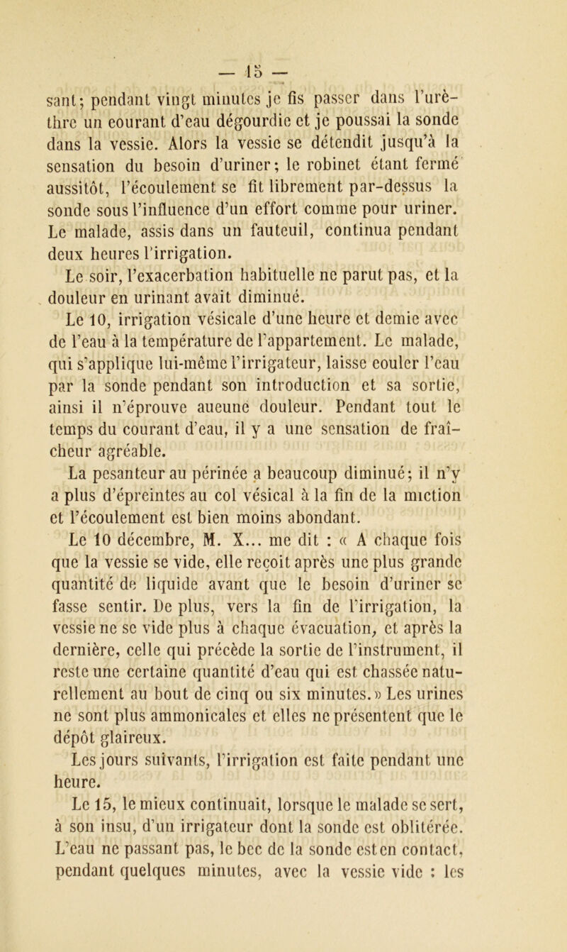 saut; pendant vingt minutes je fis passer dans l’urè- thre un eourant d’eau dégourdie et je poussai la sonde dans la vessie. Alors la vessie se détendit jusqu’à la sensation du besoin d’uriner; le robinet étant fermé aussitôt, l’écoulement se fit librement par-dessus la sonde sous l’influence d’un effort comme pour uriner. Le malade, assis dans un fauteuil, continua pendant deux heures l’irrigation. Le soir, l’exacerbation habituelle ne parut pas, et la douleur en urinant avait diminué. Le 10, irrigation vésicale d’une heure et demie avec de l’eau à la température de l’appartement. Le malade, qui s’applique lui-même l’irrigateur, laisse couler l’eau par la sonde pendant son introduction et sa sortie, ainsi il n’éprouve aueune douleur. Pendant tout le temps du courant d’eau, il y a une sensation de fraî- cheur agréable. La pesanteur au périnée a beaucoup diminué; il n’y a plus d’épreintes au col vésical à la fin de la miction et l’écoulement est bien moins abondant. Le 10 décembre, M. X... me dit : « A chaque fois que la vessie se vide, elle reçoit après une plus grande quantité de liquide avant que le besoin d’uriner se fasse sentir. De plus, vers la fin de l’irrigation, la vessie ne se vide plus à chaque évacuation, et après la dernière, celle qui précède la sortie de l’instrument, il reste une certaine quantité d’eau qui est chassée natu- rellement au bout de cinq ou six minutes.» Les urines ne sont plus ammonicalcs et elles ne présentent que le dépôt glaireux. Les jours suivants, l’irrigation est faite pendant une heure. Le 15, le mieux continuait, lorsque le malade se sert, à son insu, d’un irrigateur dont la sonde est oblitérée. L’eau ne passant pas, le bec de la sonde est en contact, pendant quelques minutes, avec la vessie vide : les