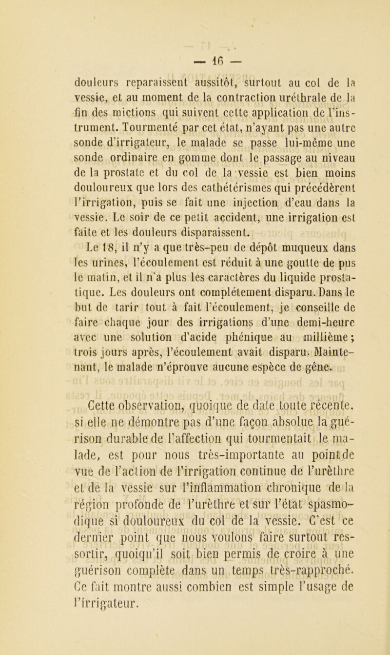 douleurs reparaissent aussitôt, surtout au col de la vessie, et au moment de la contraction uréthrale de la fin des mictions qui suivent cette application de l'ins- trument. Tourmenté par cet état, n’ayant pas une autre sonde d’irrigateur, le malade se passe lui-même une sonde ordinaire en gomme dont le passage au niveau de la prostate et du col de la vessie est bien moins douloureux que lors des cathétérismes qui précédèrent l’irrigation, puis se fait une injection d’eau dans la vessie. Le soir de ce petit accident, une irrigation est faite et les douleurs disparaissent. Le 18, il n’y a que très-peu de dépôt muqueux dans les urines, l’écoulement, est réduit à une goutte de pus le matin, et il n'a plus les caractères du liquide prosta- tique. Les douleurs ont complètement disparu. Dans le but de tarir tout à fait l’écoulement, je conseille de faire chaque jour des irrigations d’une demi-heure avec une solution d’acide phénique au millième ; trois jours après, l’écoulement avait disparu. Mainte- nant, le malade n’éprouve aucune espèce de gêne. Cette observation, quoique de date toute récente, si elle ne démontre pas d’une façon absolue la gué- rison durable de l’affection qui tourmentait le ma- lade, est pour nous très-importante au point de vue de l’action de l’irrigation continue de l’urèthre et de la vessie sur l’inflammation chronique de la région profonde de l’urèthre et sur l’état spasmo- dique si douloureux du col de la vessie. C’est ce dernier point que nous voulons faire surtout res- sortir, quoiqu’il soit bien permis de croire à une guérison complète dans un temps très-rapproché. Ce fait montre aussi combien est simple l’usage de J’irrigateur.