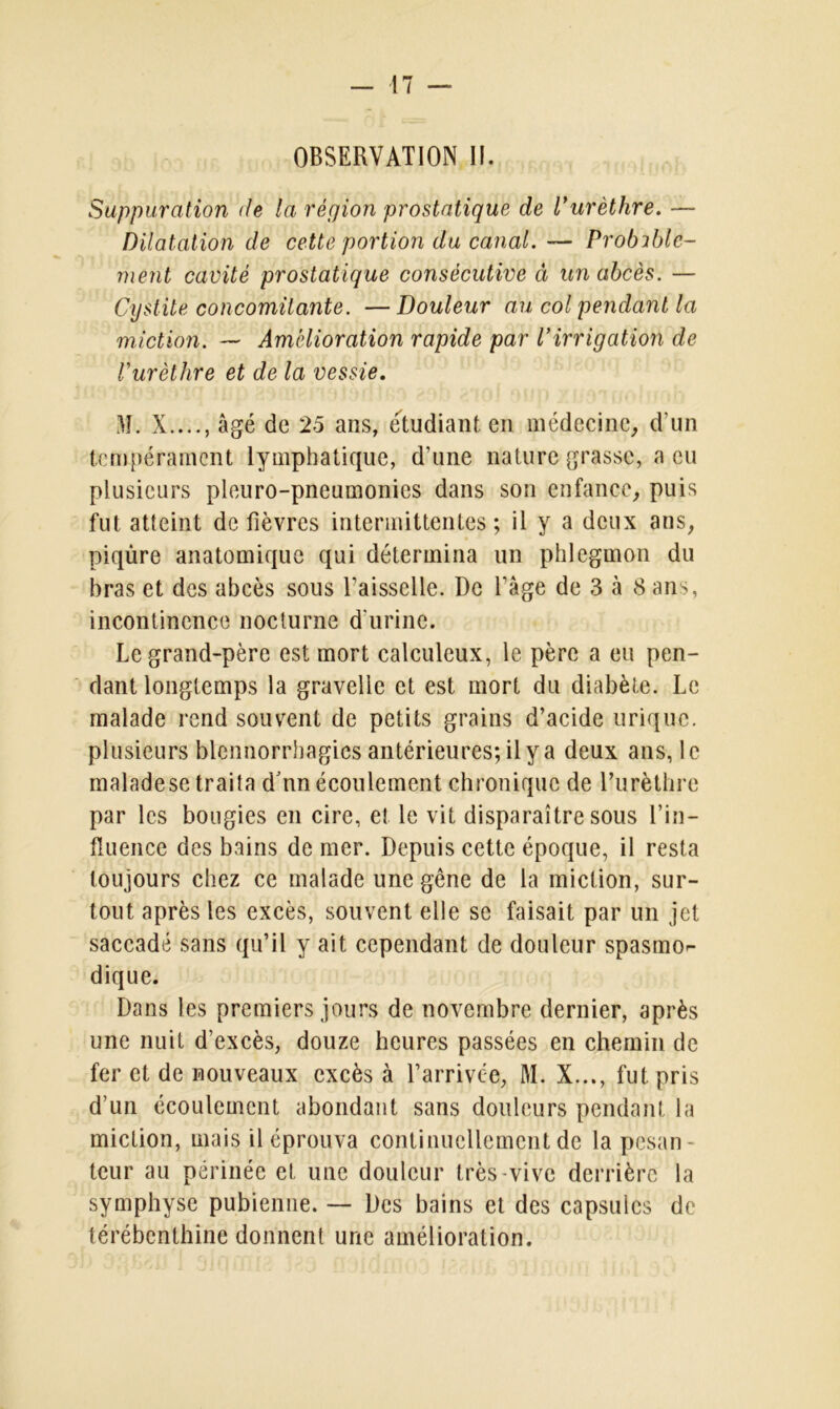 OBSERVATION II. Suppuration de la région prostatique de l’urèthre. — Dilatation de cette portion du canal. — Probable- ment cavité prostatique consécutive à un abcès. — Cystite concomitante. — Douleur au col pendant la miction. — Amélioration rapide par l’irrigation de l’urèthre et de la vessie. M. X...., âgé de 25 ans, étudiant en médecine, d'un tempérament lymphatique, d'une nature grasse, a eu plusieurs pleuro-pneumonies dans son enfance, puis fut atteint de fièvres intermittentes; il y a deux ans, piqûre anatomique qui détermina un phlegmon du bras et des abcès sous faisselle. De l’âge de 3 à Sans, incontinence nocturne d'urine. Legrand-père est mort calculeux, le père a eu pen- dant longtemps la gravelle et est mort du diabète. Le malade rend souvent de petits grains d’acide urique, plusieurs blennorrhagies antérieures; il y a deux ans, le malade se traita dVin écoulement chronique de l’urèthre par les bougies en cire, et le vit disparaître sous l’in- fluence des bains de mer. Depuis cette époque, il resta toujours chez ce malade une gêne de la miction, sur- tout après les excès, souvent elle se faisait par un jet saccadé sans qu’il y ait cependant de douleur spasmo- dique. Dans les premiers jours de novembre dernier, après une nuit d’excès, douze heures passées en chemin de fer et de nouveaux excès à l’arrivée, M. X..., fut pris d’un écoulement abondant sans douleurs pendant la miction, mais il éprouva continuellement de la pesan- teur au périnée et une douleur très-vive derrière la symphyse pubienne. — Des bains et des capsules de térébenthine donnent une amélioration.