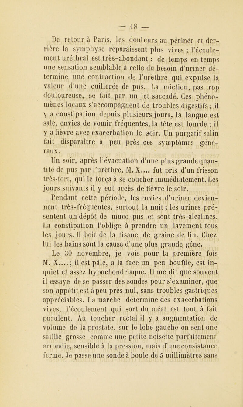 De retour à Paris, les douleurs au périnée et der- rière la symphyse reparaissent plus vives ; l’écoule- ment uréthral est très-abondant ; de temps en temps une sensation semblable à celle du besoin d’uriner dé- termine une contraction de l’urèthre qui expulse la valeur d’une cuillerée de pus. La miction, pas trop douloureuse, se fait par un jet saccadé. Ces phéno- mènes locaux s’accompagnent de troubles digestifs; il y a constipation depuis plusieurs jours, la langue est sale, envies de vomir fréquentes, la tête est lourde ; il y a fièvre avec exacerbation le soir. Un purgatif salin fait disparaître à peu près ces symptômes géné- raux. Un soir, après l’évacuation d’une plus grande quan- tité de pus par l’urèthre, M. X.... fut pris d’un frisson très-fort, qui le força à se coucher immédiatement. Les jours suivants il y eut accès de fièvre le soir. Pendant cette période, les envies d’uriner devien- nent très-fréquentes, surtout la nuit; les urines pré- sentent un dépôt de muco-pus et sont très-alcalines. La constipation l’oblige à prendre un lavement tous les jours. Il boit de la tisane de graine de lin. Chez lui les bains sont la cause d’une plus grande gêne. Le 30 novembre, je vois pour la première fois M. X.... ; il est pâle, a la face un peu bouffie, est in- quiet et assez hypochondriaque. Il me dit que souvent il essaye de se passer des sondes pour s’examiner, que son appétit est à peu près nul, sans troubles gastriques appréciables. La marche détermine des exacerbations vives, l’écoulement qui sort du méat est tout à fait purulent. Au toucher rectal il y a augmentation de volume de la prostate, sur le lobe gauche on sent une saillie grosse comme une petite noisette parfaitement arrondie, sensible à la pression, mais d’une consistance ferme. Je passe une sonde à boule de 5 millimètres sans