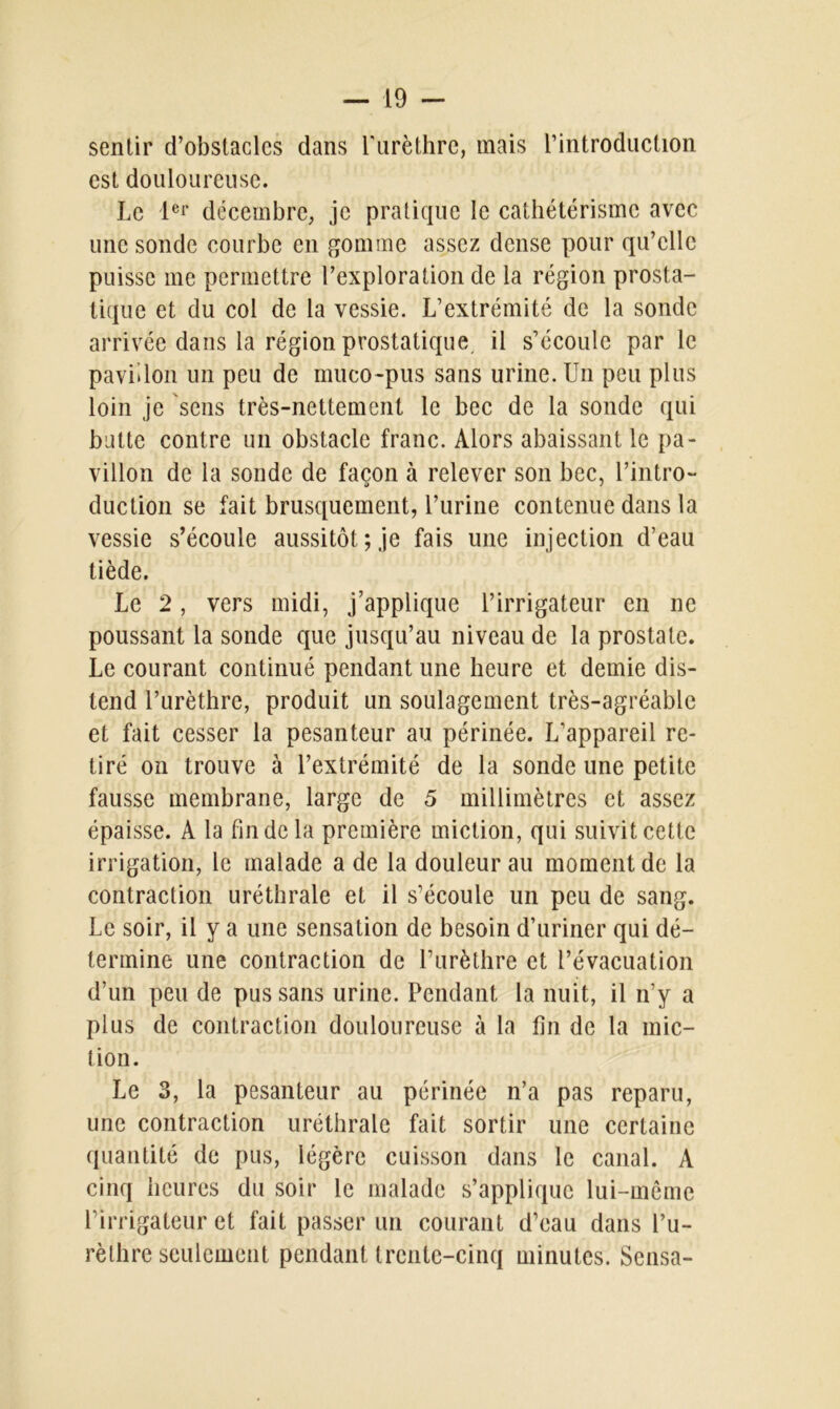 sentir d’obstacles clans l'urèthre, mais l’introduction est douloureuse. Le 1er décembre, je pratique le cathétérisme avec une sonde courbe en gomme assez dense pour qu’elle puisse me permettre l’exploration de la région prosta- tique et du col de la vessie. L’extrémité de la sonde arrivée dans la région prostatique, il s’écoule par le pavillon un peu de muco-pus sans urine. Un peu plus loin je sens très-nettement le bec de la sonde qui butte contre un obstacle franc. Alors abaissant le pa- villon de la sonde de façon à relever son bec, l’intro- duction se fait brusquement, l’urine contenue dans la vessie s’écoule aussitôt; je fais une injection d’eau tiède. Le 2, vers midi, j’applique l’irrigateur en ne poussant la sonde que jusqu’au niveau de la prostate. Le courant continué pendant une heure et demie dis- tend l’urèthre, produit un soulagement très-agréable et fait cesser la pesanteur au périnée. L’appareil re- tiré on trouve à l’extrémité de la sonde une petite fausse membrane, large de 5 millimètres et assez épaisse. A la fin de la première miction, qui suivit cette irrigation, le malade a de la douleur au moment de la contraction uréthrale et il s’écoule un peu de sang. Le soir, il y a une sensation de besoin d’uriner qui dé- termine une contraction de l’urèthre et l’évacuation d’un peu de pus sans urine. Pendant la nuit, il n’y a plus de contraction douloureuse à la fin de la mic- tion. Le 3, la pesanteur au périnée n’a pas reparu, une contraction uréthrale fait sortir une certaine quantité de pus, légère cuisson dans le canal. A cinq heures du soir le malade s’applique lui-même l’irrigateur et fait passer un courant d’eau dans l’u- rèthre seulement pendant trente-cinq minutes. Sensa-