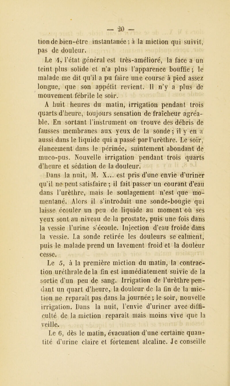 tion de bien-être instantanée ; à la miction qui suivit, pas de douleur. Le 4, l’état général est très-amélioré, la face a un teint plus solide et n’a plus l’apparence bouffie ; le malade me dit qu’il a pu faire une course à pied assez longue, que son appétit revient. Il n’y a plus de mouvement fébrile le soir. A huit heures du matin, irrigation pendant trois quarts d’heure, toujours sensation de fraîcheur agréa- ble. En sortant l’instrument on trouve des débris de fausses membranes aux yeux de la sonde ; il y en a aussi dans le liquide qui a passé par l’urèthre. Le soir, élancement dans le périnée, suintement abondant de muco-pus. Nouvelle irrigation pendant trois quarts d’heure et sédation de la douleur. Dans la nuit, M. X... est pris d’une envie d’uriner qu’il no peut satisfaire ; il fait passer un courant d’eau dans l’urèthre, mais le soulagement n’est que mo- mentané. Alors il s’introduit une sonde-bougie qui laisse écouler un peu de liquide au moment où ses yeux sont au niveau de la prostate, puis une fois dans la vessie l’urine s’écoule. Injection d’eau froide dans la vessie. La sonde retirée les douleurs se calment, puis le malade prend un lavement froid et la douleur cesse. Le 5, à la première miction du matin, la contrac- tion uréthrale delà fin est immédiatement suivie de la sortie d’un peu de sang. Irrigation de l’urèthre pen- dant un quart d’heure, la douleur de la fin de la mic- tion ne reparaît pas dans la journée,; le soir, nouvelle irrigation. Dans la nuit, l’envie d’uriner avec diffi- culté de la miction reparaît mais moins vive que la veille. Le 6, dès le matin, évacuation d’une certaine quan- tité d’urine claire et fortement alcaline. Je conseille