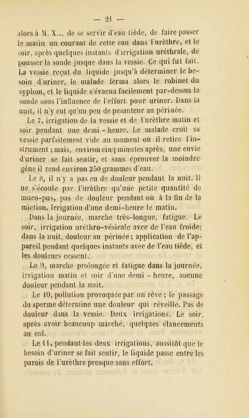 alors à M. X... de se servir d’eau tiède, de faire passer le matin un courant de cette eau dans l’urèthre, et le soir, après quelques instants d’irrigation uréthrale, de pousser la sonde jusque dans la vessie. Ce qui fut tait. La vessie reçut du liquide jusqu’à déterminer le be- soin d’uriner, le malade ferma alors le robinet du syphon, et le liquide s’évacua facilement par-dessus la sonde sous l’influence de l’effort pour uriner. Dans la nuit, il n’y eut qu’un peu de pesanteur au périnée. Le 7, irrigation de la vessie et de l’urèthre matin et soir pendant une demi - heure. Le malade croit sa vessie parfaitement vide au moment où il retire 1 in- strument ; mais, environ cinq minutes après, une envie d'uriner se fait sentir, et sans éprouver la moindre gêne il rend environ 250grammes d’eau. Le 8, il n’y a pas eu de douleur pendant la nuit. 11 ne s’écoule par l’urèthre qu’une petite quantité de muco-pus, pas de douleur pendant où à la fin de la miction. Irrigation d’une demi-heure le matin. Dans la journée, marche très-longue, fatigue. Le soir, irrigation uréthro-vésicale avec de l’eau froide; dans la nuit, douleur au périnée; application de l’ap- pareil pendant quelques instants avec de l'eau tiède, et les douleurs cessent. Le 9, marche prolongée cl fatigue dans la journée, irrigation matin et soir d’une demi - heure, aucune douleur pendant la nuit. Le 10, pollution provoquée par un rêve ; le passage du sperme détermine une douleur qui réveille. Pas de douleur dans la vessie. Deux irrigations. Le soir, après avoir beaucoup marché, quelques élancements au col. Le 1 1, pendant les deux irrigations, aussitôt que le besoin d'uriner se fait sentir, le liquide passe entre les parois de l’urèthre presque sans effort.