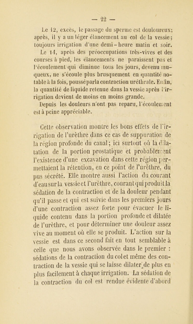 Le 12, excès, le passage du sperme est douloureux; après, il y a un léger élancement au col de la vessie; toujours irrigation d'une demi-heure matin et soir. Le 14, après des préoccupations très-vives et des courses à pied, les élancements ne paraissent pas et l’écoulement qui diminue tous les jours, devenu mu- queux, ne s'écoule plus brusquement en quantité no- table à la fois, pousséparla contraction uréthrale. Enfin, la quantité de liquide retenue dans la vessie après l’ir- rigation devient de moins en moins grande. Depuis les douleurs n'ont pas reparu, l'écoulement est à peine appréciable. Cette observation montre les bons effets de l’ir- rigation de l’urèthre dans ce cas de suppuration de la région profonde du canal; ici surtout où la dila- tation de la portion prostatique et probablement l’existence d’une excavation dans cette région per- mettaient la rétention, en ce point de l’urèthre, du pus sécrété. Elle montre aussi l’action du courant d’eausurla vessieet l’urèthre, courant qui produit la sédation de la contraction et de la douleur pendant qu’il passe et qui est suivie dans les premiers jours d’une contraction assez forte pour évacuer le li- quide contenu dans la portion profonde et dilatée de l’urèthre, et pour déterminer une douleur assez vive au moment où elle se produit. L’action sur la vessie est dans ce second fait en tout semblable à celle que nous avons observée dans le premier : sédations de la contraction du col et même des con- traction de la vessie qui se laisse dilater/le plus en plus facilement à chaque irrigation. La sédation de la contraction du col est rendue évidente d’abord