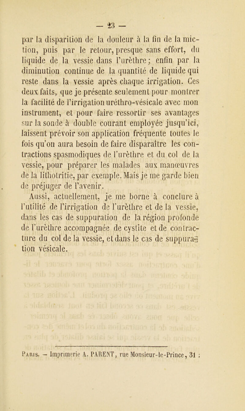 par la disparition de la douleur à la fin de la mic- tion, puis par le retour, presque sans effort, du liquide de la vessie dans l’urèthre; enfin par la diminution continue de la quantité de liquide qui reste dans la vessie après chaque irrigation. Ces deux faits, que je présente seulement pour montrer la facilité de l’irrigation uréthro-vésicale avec mon instrument, et pour faire ressortir ses avantages sur la sonde à double courant employée jusqu’ici, laissent prévoir son application fréquente toutes le fois qu’on aura besoin de faire disparaître les con- tractions spasmodiques de l’urèthre et du col de la vessie, pour préparer les malades aux manœuvres de la lithotritie, par exemple. Mais je me garde bien de préjuger de l’avenir. Aussi, actuellement, je me borne à conclure à l’utilité de l’irrigation de l’urèthre et de la vessie, dans les cas de suppuration de la région profonde de l’urèthre accompagnée de cystite et de contrac- ture du col de la vessie, et dans le cas de suppura? tion vésicale. Paris. - Imprimerie A. PARENT, rue Monsieur-le-Prince, 31 ;