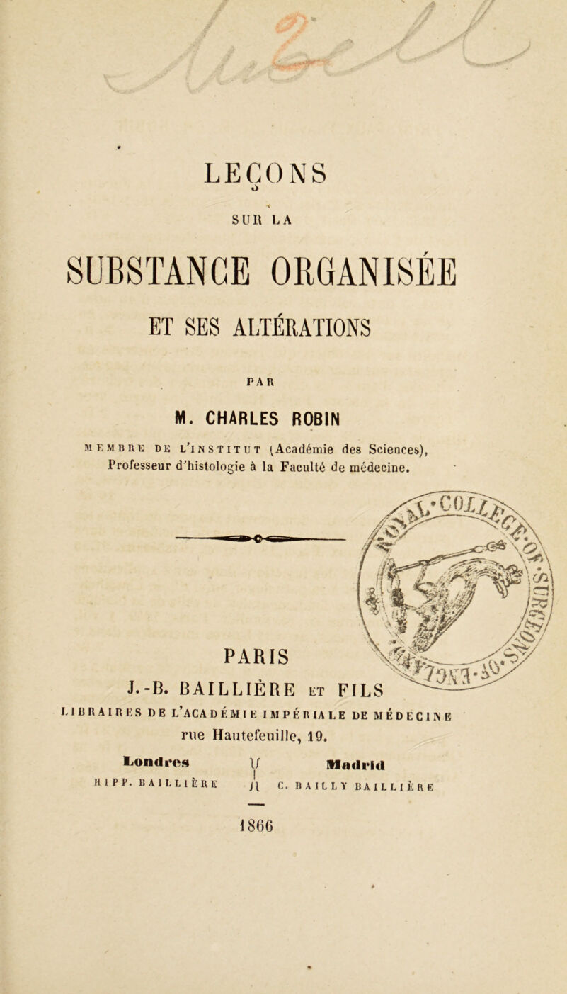 LEÇONS o • -t SUR LA SUBSTANCE ORGANISÉE BT SES ALTÉRATIONS r a r M. CHARLES ROBIN me mb rk de l’institut {Académie des Sciences), Professeur d’histologie à la Faculté de médecine. LIBRAIRES DE l’ACA DEMIE IMPÉRIALE DE MÉDECINE rue Hautefeuillc, 19. If Madrid Jl C. BAILLY BAILLIÈRE Londres HIPP. BAILLIÈRE \ 866