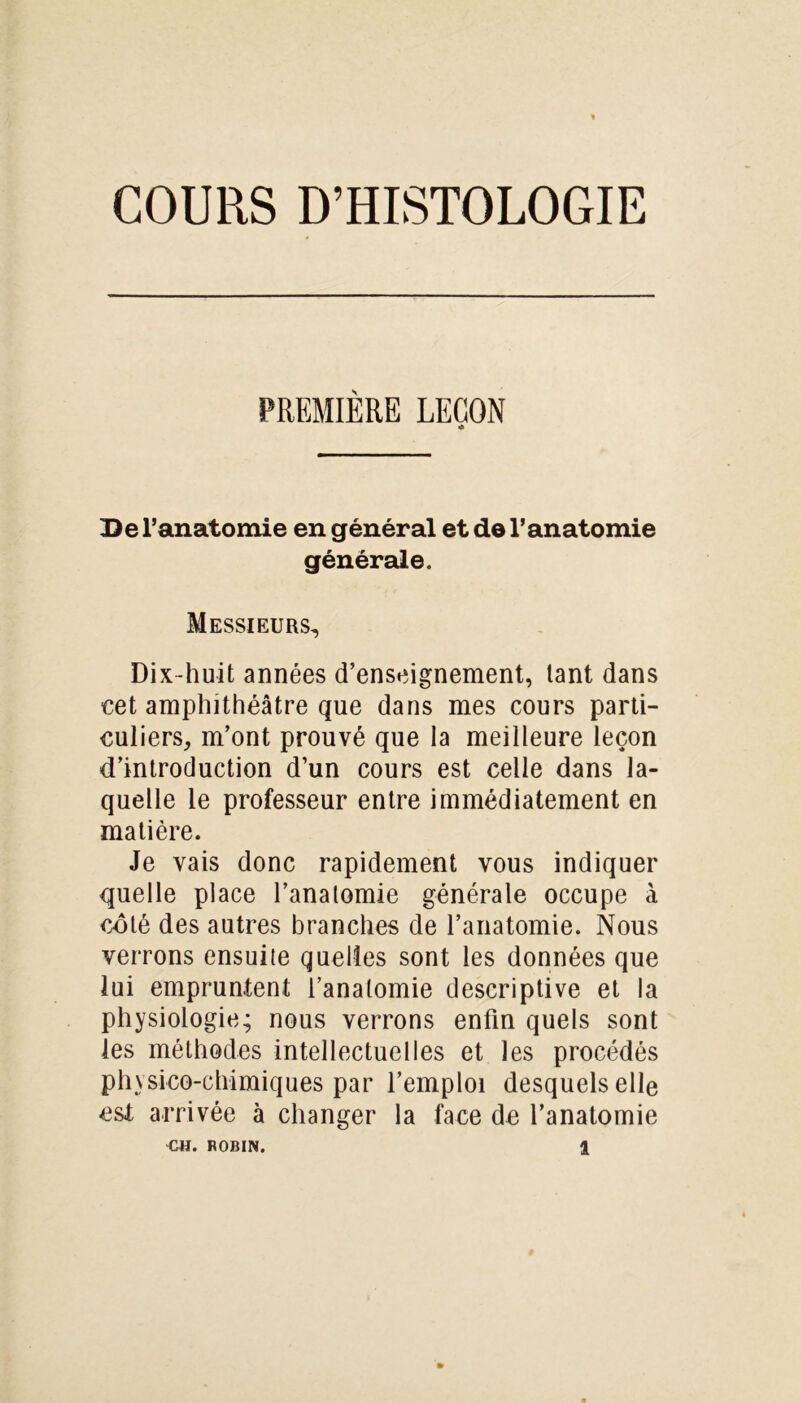 COURS D’HISTOLOGIE PREMIÈRE LEÇON •A De l’anatomie en général et de l’anatomie générale. Messieurs, Dix-huit années d’enseignement, tant dans cet amphithéâtre que dans mes cours parti- culiers, m’ont prouvé que la meilleure leçon d’introduction d’un cours est celle dans la- quelle le professeur entre immédiatement en matière. Je vais donc rapidement vous indiquer quelle place l’analomie générale occupe à coté des autres branches de l’anatomie. Nous verrons ensuile quelles sont les données que lui empruntent l’anatomie descriptive et la physiologie; nous verrons enfin quels sont les méthodes intellectuelles et les procédés physico-chimiques par l’emploi desquels elle est arrivée à changer la face de l’anatomie