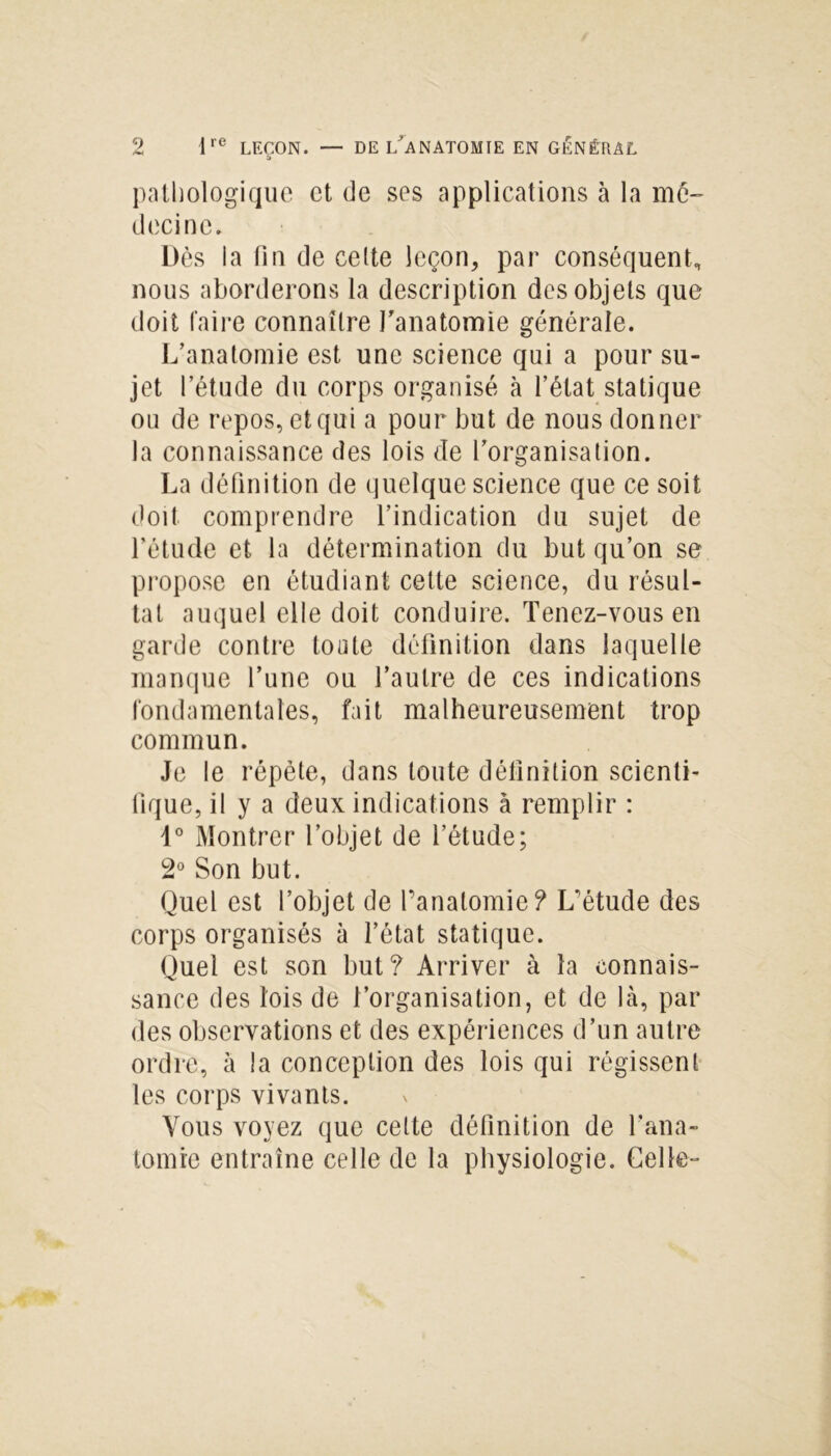 pathologique et de ses applications à la mé- decine. Dès la fin de celte leçon, par conséquent, nous aborderons la description des objets que doit faire connaître l'anatomie générale. L’anatomie est une science qui a pour su- jet l’étude du corps organisé à l’état statique on de repos, et qui a pour but de nous donner la connaissance des lois de l’organisation. La définition de quelque science que ce soit doit comprendre l’indication du sujet de l’étude et la détermination du but qu’on se propose en étudiant cette science, du résul- tat auquel elle doit conduire. Tenez-vous en garde contre toute définition dans laquelle manque l’une ou l’autre de ces indications fondamentales, fait malheureusement trop commun. Je le répète, dans toute définition scienti- fique, il y a deux indications à remplir : d° Montrer l’objet de l’étude; 2° Son but. Quel est l’objet de l’anatomie? L'étude des corps organisés à l’état statique. Quel est son but? Arriver à la connais- sance des lois de l’organisation, et de là, par des observations et des expériences d’un autre ordre, à la conception des lois qui régissent les corps vivants. Vous voyez que cette définition de l’ana- tomie entraîne celle de la physiologie. Celle-