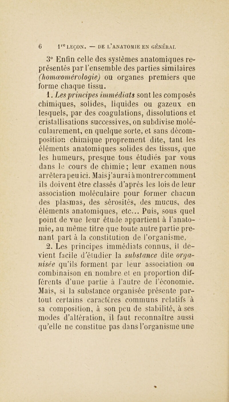 3° Enfin celle des syslèmes anatomiques re- présentés par l’ensemble des parties similaires (homœomérologie) ou organes premiers que forme chaque tissu. 1. Les principes immédiats sont les composés chimiques, solides, liquides ou gazeux en lesquels, par des coagulations, dissolutions et cristallisations successives, on subdivise molé- culairement, en quelque sorte, et sans décom- position chimique proprement dite, tant les éléments anatomiques solides des tissus, que les humeurs, presque tous étudiés par vous dans le cours de chimie; leur examen nous arrêtera peu ici. Maisj’aurai à montrercomment ils doivent être classés d’après les lois de leur association moléculaire pour former chacun des plasmas, des sérosités, des mucus, des éléments anatomiques, etc... Puis, sous quel point de vue leur étude appartient à l’anato- mie, au même titre que toute autre partie pre- nant part à la constitution de l’organisme, 2. Les principes immédiats connus, il de- vient facile d'étudier la substance dite orga- nisée qu’ils forment par leur association ou combinaison en nombre et en proportion dif- férents d’une partie à l’autre de l’économie. Mais, si la substance organisée présente par- tout certains caractères communs relatifs à sa composition, à son peu de stabilité, à ses modes d’altération, il faut reconnaître aussi qu’elle ne constitue pas dans l’organisme une