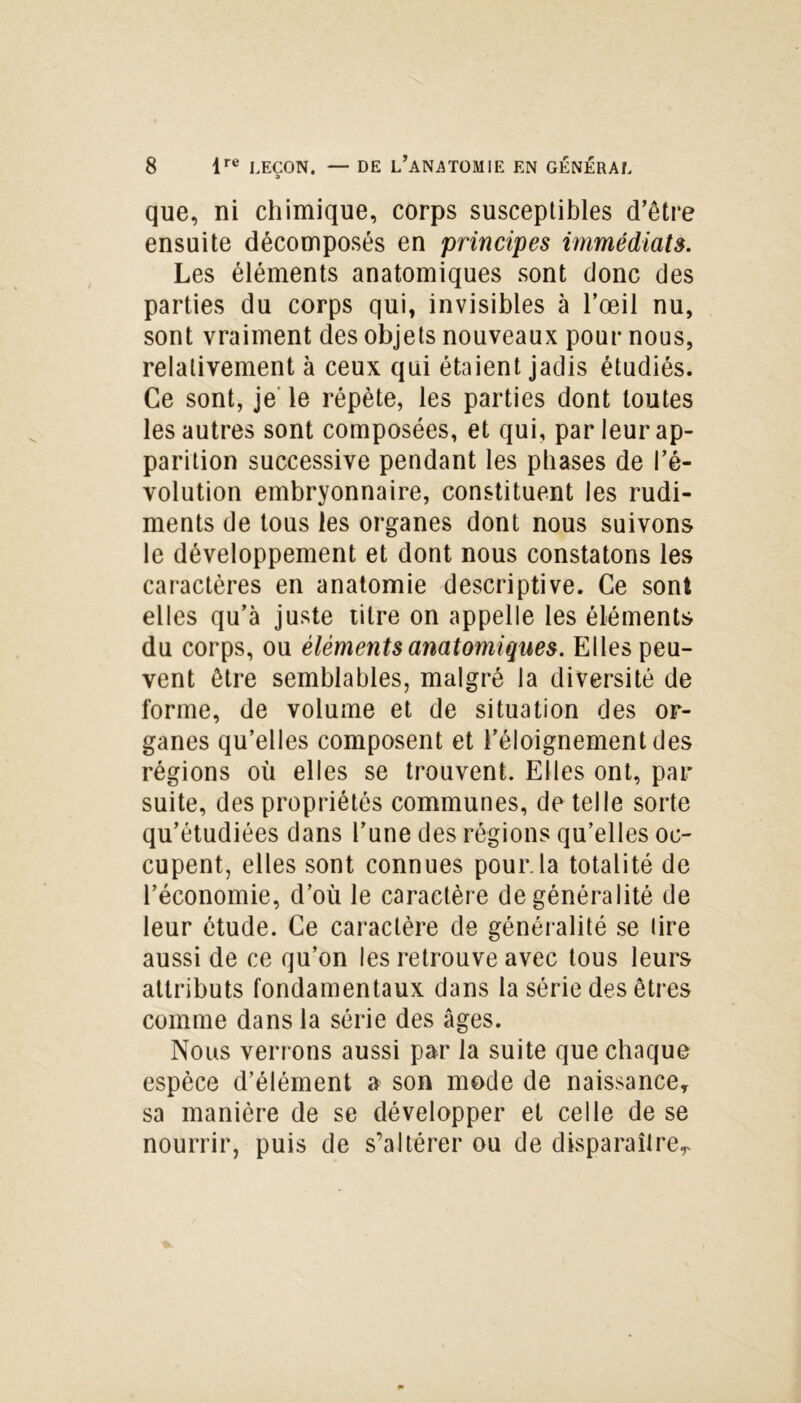 que, ni chimique, corps susceptibles d’être ensuite décomposés en principes immédiats. Les éléments anatomiques sont donc des parties du corps qui, invisibles à l’œil nu, sont vraiment des objets nouveaux pour nous, relativement à ceux qui étaient jadis étudiés. Ce sont, je le répète, les parties dont toutes les autres sont composées, et qui, par leur ap- parition successive pendant les phases de l’é- volution embryonnaire, constituent les rudi- ments de tous les organes dont nous suivons le développement et dont nous constatons les caractères en anatomie descriptive. Ce sont elles qu’à juste titre on appelle les éléments du corps, ou éléments anatomiques. Elles peu- vent être semblables, malgré la diversité de forme, de volume et de situation des or- ganes qu’elles composent et l’éloignement des régions où elles se trouvent. Elles ont, pat- suite, des propriétés communes, de telle sorte qu’étudiées dans l’une des régions qu’elles oc- cupent, elles sont connues pour.la totalité de l’économie, d’où le caractère de généralité de leur étude. Ce caractère de généralité se (ire aussi de ce qu’on les retrouve avec tous leurs attributs fondamentaux dans la série des êtres comme dans la série des âges. Nous verrons aussi par la suite que chaque espèce d’élément a son mode de naissance, sa manière de se développer et celle de se nourrir, puis de s’altérer ou de disparaître^