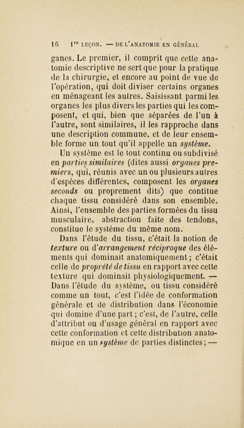 ganes. Le premier, il comprit que cette ana- tomie descriptive ne sert que pour la pratique de la chirurgie, et encore au point de vue de l'opération, qui doit diviser certains organes en ménageant les autres. Saisissant parmi les organes les plus divers les parties qui les com- posent, et qui, bien que séparées de l’un à l’autre, sont similaires, il les rapproche dans une description commune, et de leur ensem- ble forme un tout qu’il appelle un système. Un système est le tout continu ou subdivisé en parties similaires (dites aussi organes 'pre- miers, qui, réunis avec un ou plusieurs autres d’espèces différentes, composent les organes seconds ou proprement dits) que contitue chaque tissu considéré dans son ensemble. Ainsi, l’ensemble des parties formées du tissu musculaire, abstraction faite des tendons, constitue le système du meme nom. Dans l’étude du tissu, c’était la notion de texture ou d’arrangement réciproque des élé- ments qui dominait anatomiquement ; c’était celle de propreté de tissu en rapport avec cette texture qui dominait physiologiquement. — Dans l’étude du système, ou tissu considéré comme un tout, c’est l’idée de conformation générale et de distribution dans l’économie qui domine d’une part ; c’est, de l’autre, celle d’attribut ou d’usage général en rapport avec cette conformation et cette distribution anato- mique en un système de parties distinctes; —
