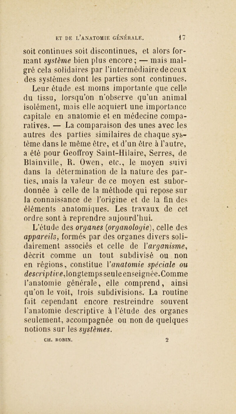 soit continues soit discontinues, et alors for- mant système bien plus encore ; — mais mal- gré cela solidaires par l’intermédiaire de ceux des syslèmes dont les parties sont continues. Leur étude est moins importante que celle du tissu, lorsqu’on n'observe qu’un animal isolément, mais elle acquiert une importance capitale en anatomie et en médecine compa- ratives. — La comparaison des unes avec les autres des parties similaires de chaque sys- tème dans le même être, et d’un être à l’autre, a été pour Geoffroy Saint-Hilaire, Serres, de Blainville, R. Owen, etc., le moyen suivi dans la détermination de la nature des par- ties, mais la valeur de ce moyen est subor- donnée à celle de la méthode qui repose sur la connaissance de l’origine et de la fin des éléments anatomiques. Les travaux de cet ordre sont à reprendre aujourd’hui. L’étude des organes (organologie), celle des appareils, formés par des organes divers soli- dairement associés et celle de Yarganisme, décrit comme un tout subdivisé ou non en régions, constitue Yanatomie spéciale ou descriptive,longtemps seule enseignée.Comme l’anatomie générale, elle comprend, ainsi qu’on le voit, trois subdivisions. La routine fait cependant encore restreindre souvent l’anatomie descriptive à l’étude des organes seulement, accompagnée ou non de quelques notions sur les systèmes. CH. ROBIN. 2