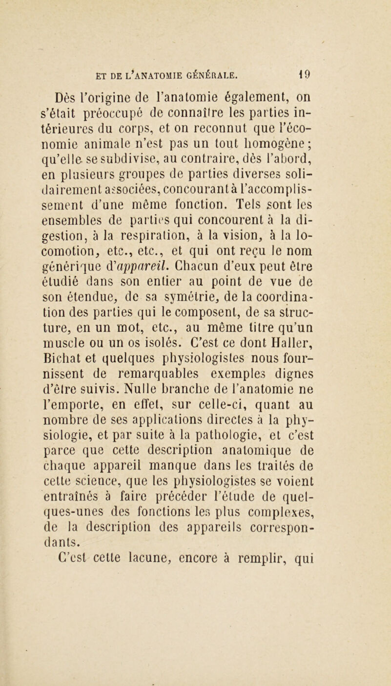 Dès l’origine de l’anatomie également, on s’était préoccupé de connaître les parties in- térieures du corps, et on reconnut que l’éco- nomie animale n’est pas un tout homogène; qu’elle se subdivise, au contraire, dès l’abord, en plusieurs groupes de parties diverses soli- dairement associées, concourant à l’accomplis- sement d’une même fonction. Tels sont les ensembles de parties qui concourent à la di- gestion, à la respiration, à la vision, à la lo- comotion, etc., etc., et qui ont reçu le nom générique d'appareil. Chacun d’eux peut être étudié dans son entier au point de vue de son étendue, de sa symétrie, de la coordina- tion des parties qui le composent, de sa struc- ture, en un mot, etc., au môme titre qu’un muscle ou un os isolés. C’est ce dont Haller, Bichat et quelques physiologistes nous four- nissent de remarquables exemples dignes d’être suivis. Nulle branche de l’anatomie ne l’emporte, en effet, sur celle-ci, quant au nombre de ses applications directes à la phy- siologie, et par suite à la pathologie, et c’est parce que cette description aualomique de chaque appareil manque dans les traités de cette science, que les physiologistes se voient entraînés à faire précéder l’étude de quel- ques-unes des fonctions les plus complexes, de la description des appareils correspon- dants. C’est cette lacune, encore à remplir, qui