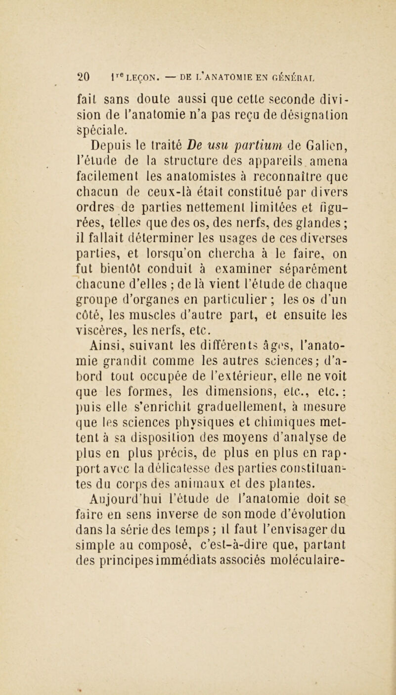 faiL sans doute aussi que cette seconde divi- sion de l’anatomie n’a pas reçu de désignation spéciale. Depuis le traité De usu partium de Galien, l’étude de la structure des appareils amena facilement les anatomistes à reconnaître que chacun de ceux-là était constitué par divers ordres de parties nettement limitées et figu- rées, telles que des os, des nerfs, des glandes ; il fallait déterminer les usages de ces diverses parties, et lorsqu’on chercha à le faire, on fut bientôt conduit à examiner séparément chacune d’elles ; de là vient l’étude de chaque groupe d’organes en particulier ; les os d’un côté, les muscles d’autre part, et ensuite les viscères, les nerfs, etc. Ainsi, suivant les différents âges, l’anato- mie grandit comme les autres sciences; d’a- bord tout occupée de l’extérieur, elle ne voit que les formes, les dimensions, etc., etc.; puis elle s’enrichit graduellement, à mesure que les sciences physiques et chimiques met- tent à sa disposition des moyens d’analyse de plus en plus précis, de plus en plus en rap- port avec la délicatesse des parties constituan- tes du corps des animaux et des plantes. Aujourd’hui l’étude de l’anatomie doit se faire en sens inverse de son mode d’évolution dans la série des temps ; il faut l’envisager du simple au composé, c’est-à-dire que, partant des principes immédiats associés moléculaire-