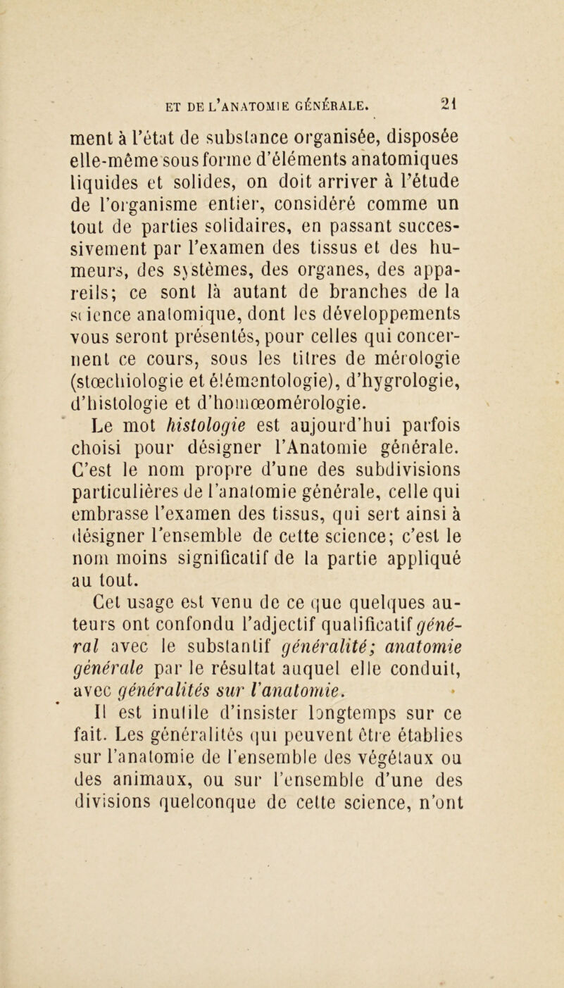 ment à l’état de substance organisée, disposée elle-même sous forme d’éléments anatomiques liquides et solides, on doit arriver à l’étude de l’organisme entier, considéré comme un tout de parties solidaires, en passant succes- sivement par l’examen des tissus et des hu- meurs, des systèmes, des organes, des appa- reils; ce sont là autant de branches de la siience anatomique, dont les développements vous seront présentés, pour celles qui concer- nent ce cours, sous les litres de mérologie (stœchiologie et élémentologie), d’hygrologie, d’histologie et d’homœomérologie. Le mot histologie est aujourd’hui parfois choisi pour désigner l’Anatomie générale. C’est le nom propre d’une des subdivisions particulières de l’anatomie générale, celle qui embrasse l’examen des tissus, qui sert ainsi à désigner l’ensemble de cette science; c’est le nom moins significatif de la partie appliqué au tout. Cet usage est venu de ce que quelques au- teurs ont confondu l’adjectif qualificatif géné- ral avec le substantif généralité; anatomie générale par le résultat auquel elle conduit, avec généralités sur l'anatomie. Il est inutile d’insister longtemps sur ce fait. Les généralités qui peuvent être établies sur l’anatomie de l’ensemble des végétaux ou des animaux, ou sur l’ensemble d’une des divisions quelconque de cette science, n’ont