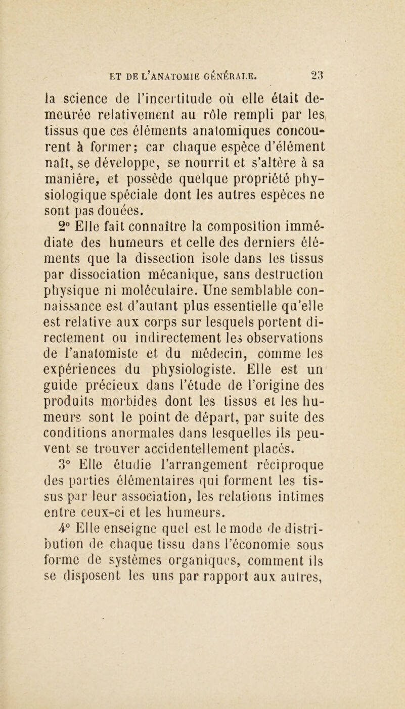 ia science de l’incertitude où elle était de- meurée relativement au rôle rempli par les tissus que ces éléments anatomiques concou- rent à former; car chaque espèce d’élément naît, se développe, se nourrit et s’altère à sa manière, et possède quelque propriété phy- siologique spéciale dont les autres espèces ne sont pas douées. 2° Elle fait connaître la composition immé- diate des humeurs et celle des derniers élé- ments que la dissection isole dans les tissus par dissociation mécanique, sans destruction physique ni moléculaire. Une semblable con- naissance est d’autant plus essentielle qu’elle est relative aux corps sur lesquels portent di- rectement ou indirectement les observations de l’anatomiste et du médecin, comme les expériences du physiologiste. Elle est un guide précieux dans l’étude de l’origine des produits morbides dont les tissus et les hu- meurs sont le point de départ, par suite des conditions anormales dans lesquelles ils peu- vent se trouver accidentellement placés. 3° Elle étudie l’arrangement réciproque des parties élémentaires qui forment les tis- sus par leur association, les relations intimes entre ceux-ci et les humeurs. A0 Elle enseigne quel est le mode de distri- bution de chaque tissu dans l’économie sous forme de systèmes organiques, comment ils se disposent les uns par rapport aux autres,