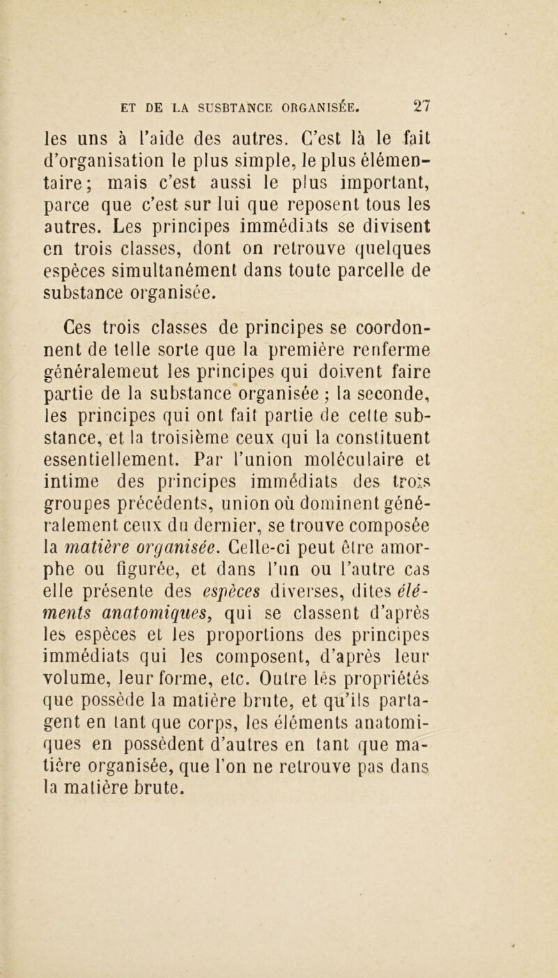 les ans à l’aide des autres. C’est là le fait d’organisation le plus simple, le plus élémen- taire; mais c’est aussi le plus important, parce que c’est sur lui que reposent tous les autres. Les principes immédiats se divisent en trois classes, dont on retrouve quelques espèces simultanément dans toute parcelle de substance organisée. Ces trois classes de principes se coordon- nent de telle sorte que la première renferme généralemeut les principes qui doivent faire partie de la substance organisée ; la seconde, les principes qui ont fait partie de cette sub- stance, et la troisième ceux qui la constituent essentiellement. Par l’union moléculaire et intime des principes immédiats des trois groupes précédents, union où dominent géné- ralement ceux du dernier, se trouve composée la matière organisée. Celle-ci peut être amor- phe ou figurée, et dans l’un ou l’autre cas elle présente des espèces diverses, dites élé- ments anatomiques, qui se classent d’après les espèces et les proportions des principes immédiats qui les composent, d’après leur volume, leur forme, etc. Outre lés propriétés que possède la matière brute, et qu’ils parta- gent en tant que corps, les éléments anatomi- ques en possèdent d’autres en tant que ma- tière organisée, que l’on ne retrouve pas dans la matière brute.