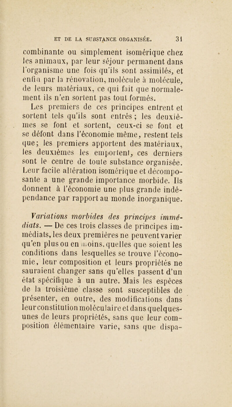 combinante ou simplement isomérique chez les animaux, par leur séjour permanent dans l’organisme une fois qu'ils sont assimilés, et enfin par la rénovation, molécule à molécule, de leurs matériaux, ce qui fait que normale- ment ils n’en sortent pas tout formés. Les premiers de ces principes entrent et sortent tels qu’ils sont entrés ; les deuxiè- mes se font et sortent, ceux-ci se font et se défont dans l’économie même, restent tels que; les premiers apportent des matériaux, les deuxièmes les emportent, ces derniers sont le centre de toute substance organisée. Leur facile altération isomérique et décompo- sante a une grande importance morbide. Ils donnent à l’économie une plus grande indé- pendance par rapport au monde inorganique. Variations morbides des principes immé- diats. — De ces trois classes de principes im- médiats, les deux premières ne peuvent varier qu’en plus ou en moins, quelles que soient les conditions dans lesquelles se trouve l’écono- mie, leur composition et leurs propriétés ne sauraient changer sans quelles passent d’un état spécifique à un autre. Mais les espèces de la troisième classe sont susceptibles de présenter, en outre, des modifications dans leur constitution moléculaire et dans quelques- unes de leurs propriétés, sans que leur com- position élémentaire varie, sans que dispa-