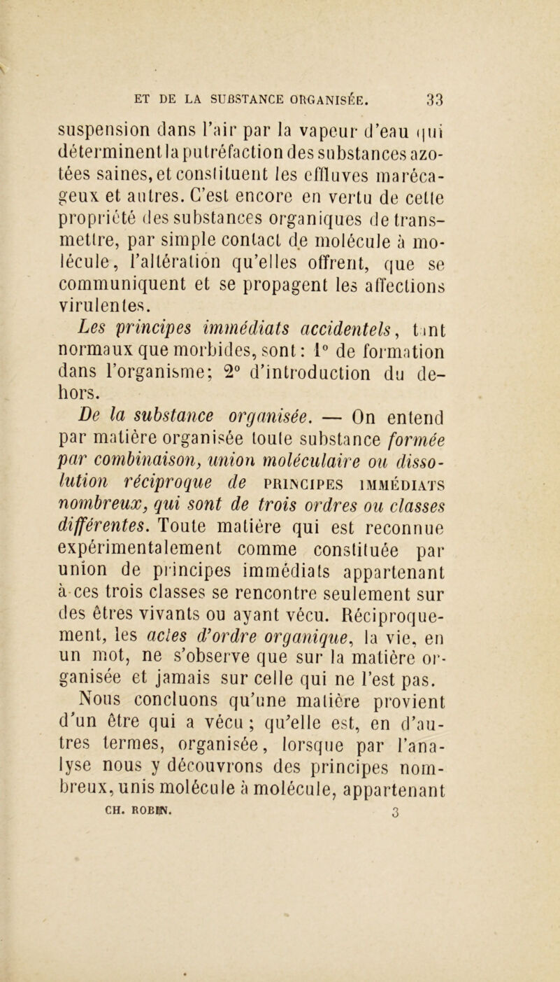 suspension dans l’air par la vapeur d’eau pui déterminent la putréfaction des substances azo- tées saines, et constituent les effluves maréca- geux et autres. C’est encore en vertu de celle propriété des substances organiques de trans- mettre, par simple contact de molécule à mo- lécule, l’altération qu’elles offrent, que se communiquent et se propagent les affections virulentes. Les principes immédiats accidentels, tint normaux que morbides, sont : 1° de formation dans l’organisme; 2° d’introduction du de- hors. De la substance organisée. — On entend par matière organisée toute substance formée par combinaison, union moléculaire ou disso- lution réciproque de prlncipes immédiats nombreux, qui sont de trois ordres ou classes différentes. Toute matière qui est reconnue expérimentalement comme constituée par union de principes immédiats appartenant à ces trois classes se rencontre seulement sur des êtres vivants ou ayant vécu. Réciproque- ment, les actes d’ordre organique, la vie, en un mot, ne s’observe que sur la matière or- ganisée et jamais sur celle qui ne l’est pas. Nous concluons qu’une matière provient d’un être qui a vécu ; qu'elle est, en d’au- tres termes, organisée, lorsque par l’ana- lyse nous y découvrons des principes nom- breux, unis molécule à molécule, appartenant CH. ROBEV. 3