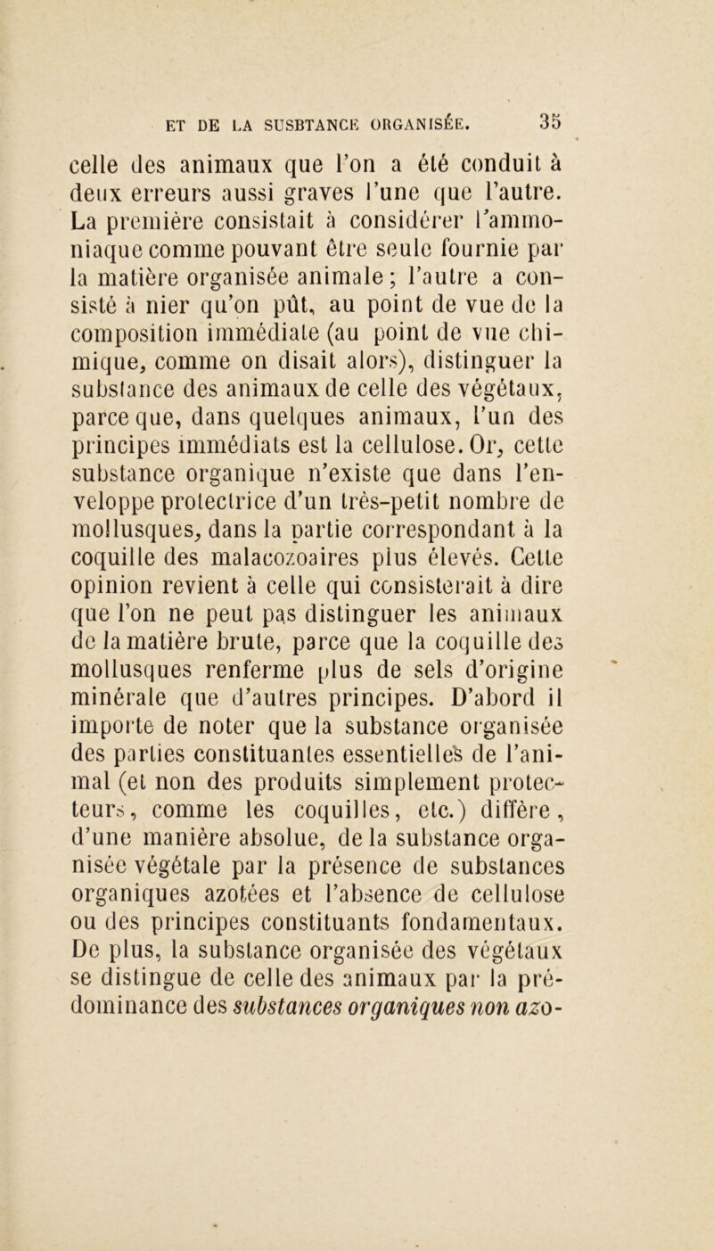 celle des animaux que l’on a été conduit à deux erreurs aussi graves l’une que l’autre. La première consistait à considérer l’ammo- niaque comme pouvant être seule fournie par la matière organisée animale ; l’autre a con- sisté à nier qu’on pût, au point de vue de la composition immédiate (au point de vue chi- mique, comme on disait alors), distinguer la substance des animaux de celle des végétaux, parce que, dans quelques animaux, l’un des principes immédiats est la cellulose. Or, cette substance organique n’existe que dans l’en- veloppe protectrice d’un très-petit nombre de mollusques, dans la partie correspondant à la coquille des malacozoaires plus élevés. Cette opinion revient à celle qui consisterait à dire que l’on ne peut pas distinguer les animaux de la matière brute, parce que la coquille des mollusques renferme plus de sels d’origine minérale que d’autres principes. D’abord il importe de noter que la substance organisée des parties constituantes essentielle^ de l’ani- mal (et non des produits simplement protec- teurs, comme les coquilles, etc.) diffère, d’une manière absolue, de la substance orga- nisée végétale par la présence de substances organiques azotées et l’absence de cellulose ou des principes constituants fondamentaux. De plus, la substance organisée des végétaux se distingue de celle des animaux par la pré- dominance des substances organiques non azo-