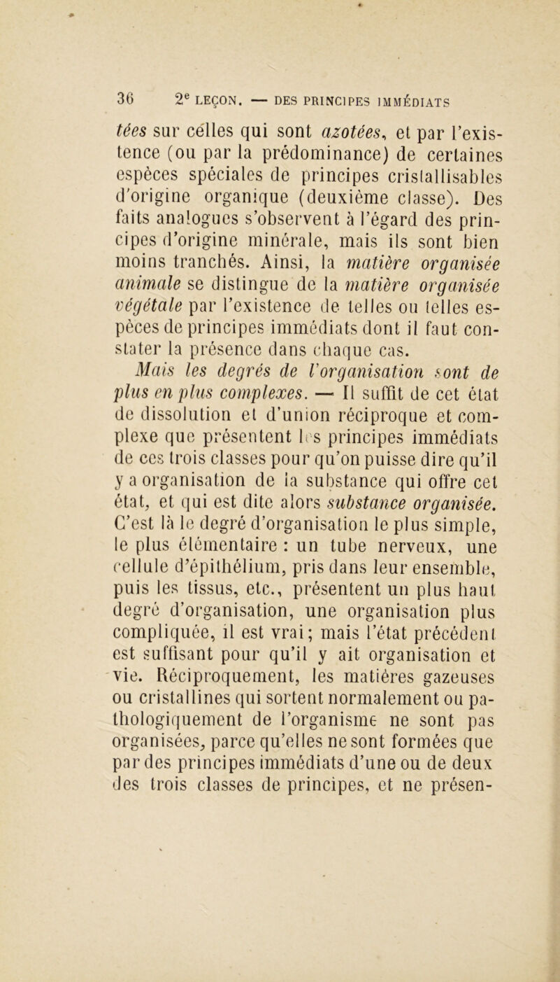 tées sur celles qui sont azotées, et par l’exis- tence (ou par la prédominance) de certaines espèces spéciales de principes cristallisables d'origine organique (deuxième classe). Des faits analogues s’observent à l’égard des prin- cipes d’origine minérale, mais ils sont bien moins tranchés. Ainsi, la matière organisée animale se distingue de la matière organisée végétale par l’existence de telles ou telles es- pèces de principes immédiats dont il faut con- stater la présence dans chaque cas. Mais les degrés de Vorganisation sont de plus en plus complexes. — Il suffit de cet état de dissolution et d’union réciproque et com- plexe que présentent les principes immédiats de ces trois classes pour qu’on puisse dire qu’il y a organisation de la substance qui offre cet état, et qui est dite alors substance organisée. C’est là le degré d’organisation le plus simple, le plus élémentaire : un tube nerveux, une cellule d’épithélium, pris dans leur ensemble, puis les tissus, etc., présentent un plus haut degré d’organisation, une organisation plus compliquée, il est vrai; mais l’état précédent est suffisant pour qu’il y ait organisation et vie. Réciproquement, les matières gazeuses ou cristallines qui sortent normalement ou pa- thologiquement de l’organisme ne sont pas organisées, parce qu’elles ne sont formées que par des principes immédiats d’une ou de deux des trois classes de principes, et ne présen-