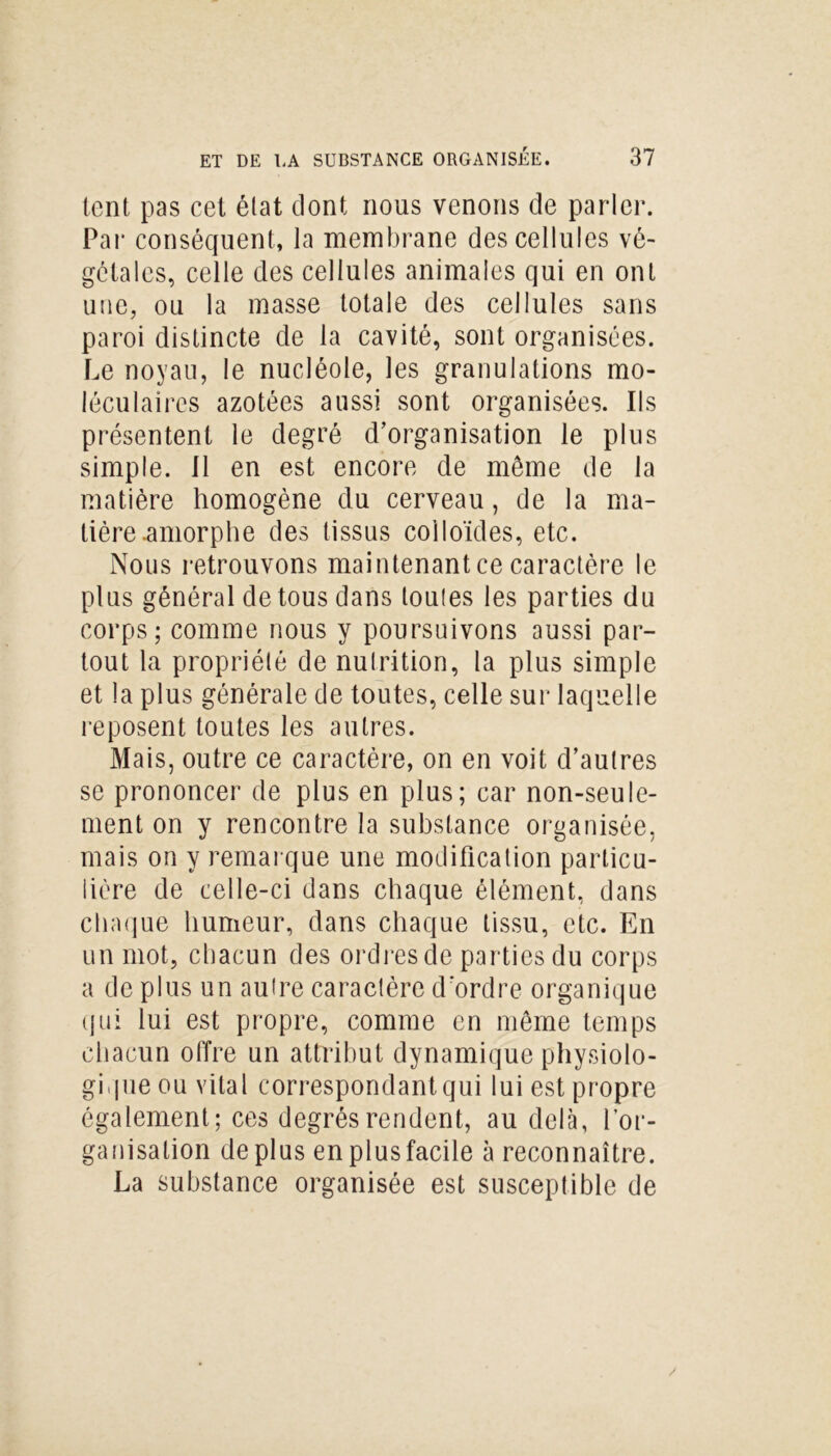 lent, pas cet état dont nous venons de parler. Par conséquent, la membrane des cellules vé- gétales, celle des cellules animales qui en ont une, ou la masse totale des cellules sans paroi distincte de la cavité, sont organisées. Le noyau, le nucléole, les granulations mo- léculaires azotées aussi sont organisées. Ils présentent le degré d’organisation le plus simple. 11 en est encore de même de la matière homogène du cerveau, de la ma- tière .amorphe des tissus colloïdes, etc. Nous retrouvons maintenant ce caractère le plus général de tous dans toutes les parties du corps; comme nous y poursuivons aussi par- tout la propriété de nutrition, la plus simple et la plus générale de toutes, celle sur laquelle reposent toutes les autres. Mais, outre ce caractère, on en voit d’autres se prononcer de plus en plus; car non-seule- ment on y rencontre la substance organisée, mais on y remarque une modification particu- lière de celle-ci dans chaque élément, dans chaque humeur, dans chaque tissu, etc. En un mot, chacun des ordres de parties du corps a de plus un autre caractère d'ordre organique (jni lui est propre, comme en môme temps chacun offre un attribut dynamique physiolo- gique ou vital correspondant qui lui est propre également; ces degrés rendent, au delà, l’or- ganisation déplus en plus facile à reconnaître. La substance organisée est susceptible de