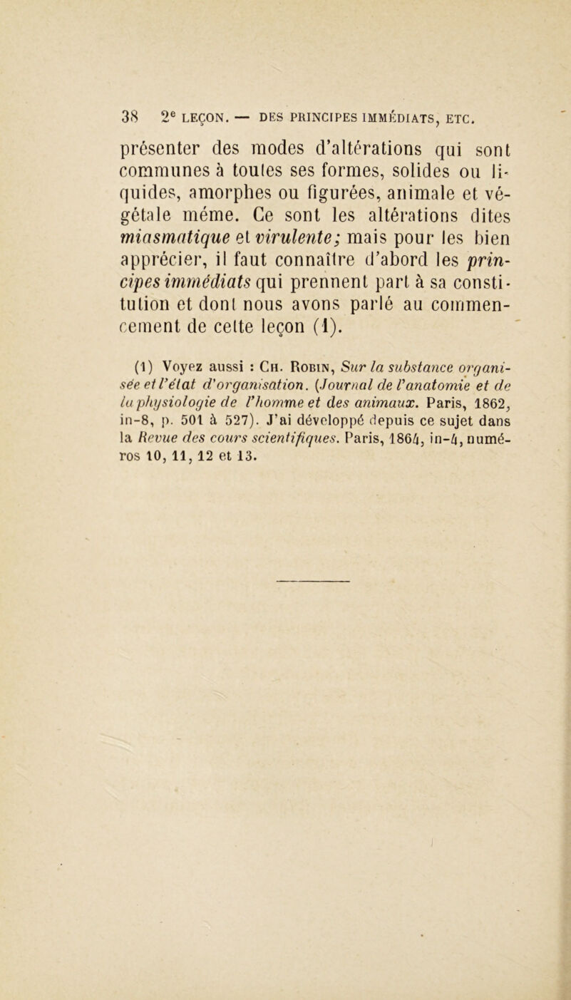 présenter des modes d’altérations qui sont communes à toules ses formes, solides ou li- quides, amorphes ou figurées, animale et vé- gétale même. Ce sont les altérations dites miasmatique et virulente; mais pour les bien apprécier, il faut connaître d’abord les prin- cipes immédiats qui prennent part à sa consti- tution et dont nous avons parlé au commen- cement de celte leçon (1). (1) Voyez aussi : Ch. Robin, Sur la substance organi- sée et l’état d'organisation. (.Journal de l’anatomie et de lu physiologie de l’homme et des animaux. Paris, 1862, in-8, p. 501 à 527). J’ai développé depuis ce sujet dans la Revue des cours scientifiques. Paris, 186/j, in-4, numé- ros 10, 11, 12 et 13.