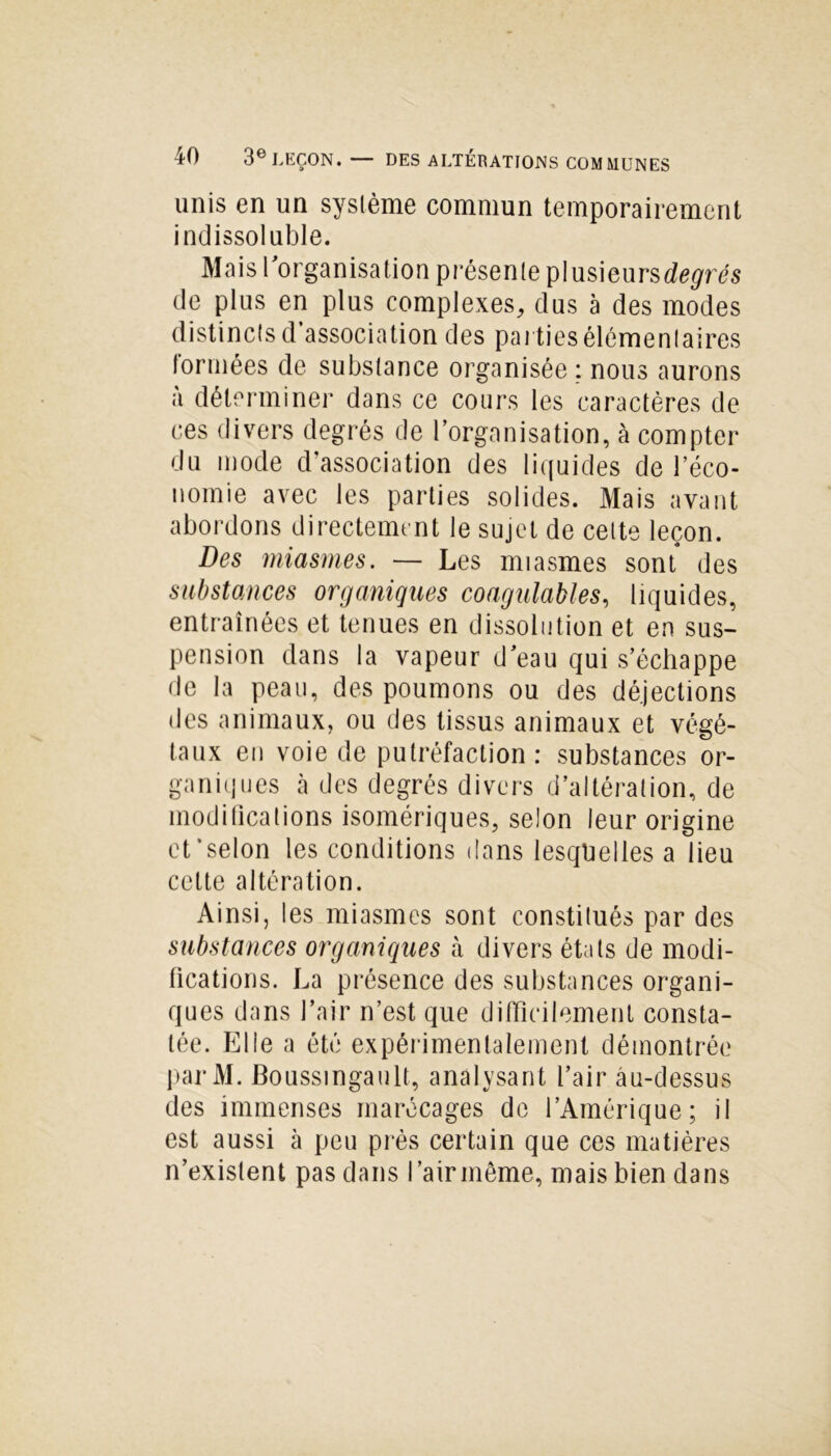 unis en un syslème commun temporairement indissoluble. Mais l’organisation présente plusieurs degrés de plus en plus complexes, dus à des modes distincts d association des parties élémentaires formées de substance organisée : nous aurons à déterminer dans ce cours les caractères de ces divers degrés de l’organisation, à compter du mode d'association des liquides de l'éco- nomie avec les parties solides. Mais avant abordons directement le sujet de cette leçon. Des miasmes. — Les miasmes sont des substances organiques coagulables, liquides, entraînées et tenues en dissolution et en sus- pension dans la vapeur d’eau qui s’échappe de la peau, des poumons ou des déjections des animaux, ou des tissus animaux et végé- taux en voie de putréfaction: substances or- ganiques à des degrés divers d’altération, de modifications isomériques, selon leur origine ct’selon les conditions dans lesquelles a lieu cette altération. Ainsi, les miasmes sont constitués par des substances organiques à divers états de modi- fications. La présence des substances organi- ques dans l’air n’est que difficilement consta- tée. Elie a été expérimentalement démontrée parM. Boussingault, analysant l’air âu-dessus des immenses marécages de l’Amérique; il est aussi à peu près certain que ces matières n’existent pas dans l’air meme, mais bien dans