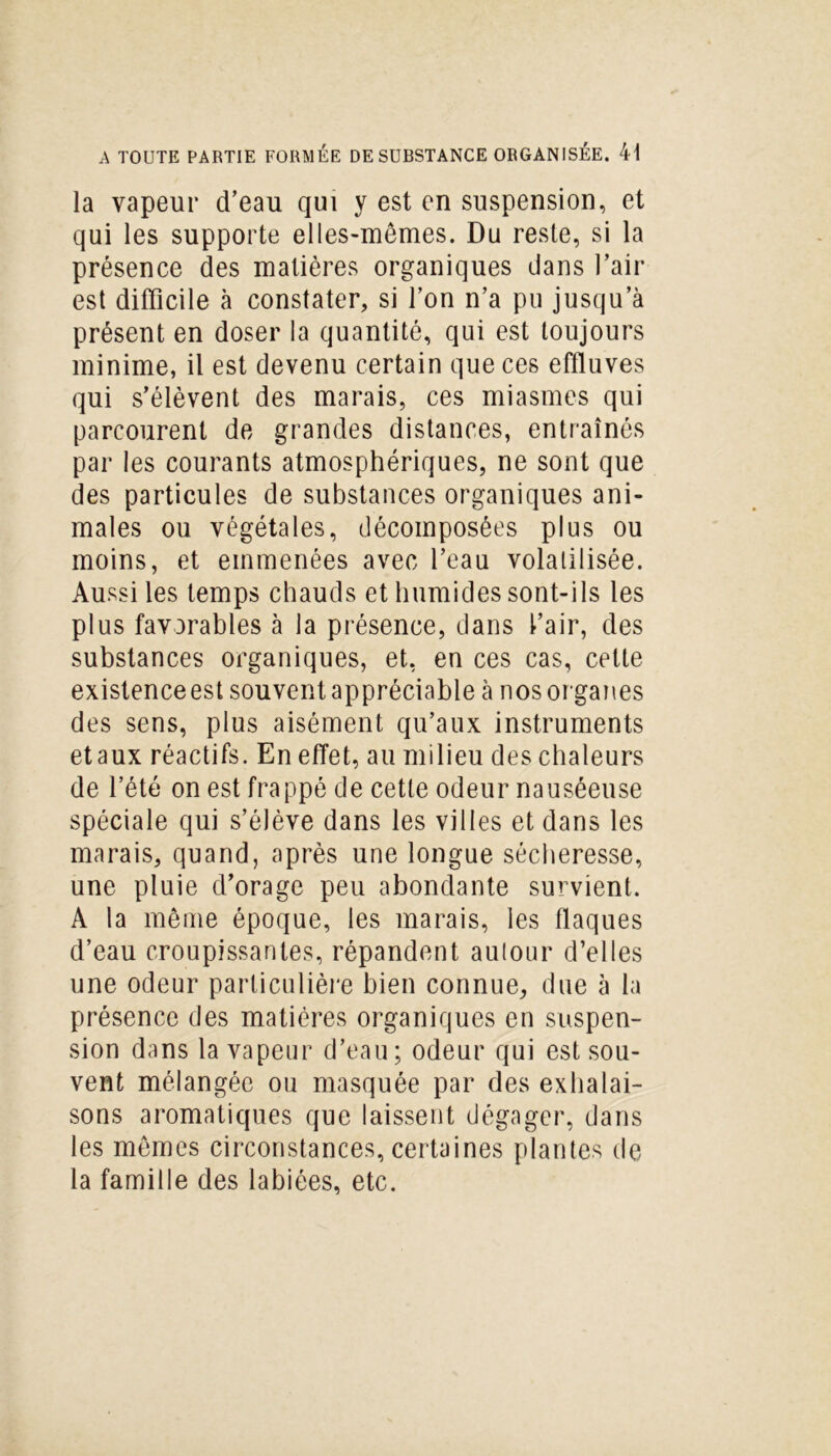 la vapeur d’eau qui y est en suspension, et qui les supporte elles-mêmes. Du reste, si la présence des matières organiques dans l’air est difficile à constater, si l’on n’a pu jusqu’à présent en doser la quantité, qui est toujours minime, il est devenu certain que ces effluves qui s’élèvent des marais, ces miasmes qui parcourent de grandes distances, entraînés par les courants atmosphériques, ne sont que des particules de substances organiques ani- males ou végétales, décomposées plus ou moins, et emmenées avec l’eau volatilisée. Aussi les temps chauds et humides sont-ils les plus favorables à la présence, dans l’air, des substances organiques, et, en ces cas, cette existenceestsouventappréciable à nosorganes des sens, plus aisément qu’aux instruments etaux réactifs. En effet, au milieu des chaleurs de l’été on est frappé de cette odeur nauséeuse spéciale qui s’élève dans les villes et dans les marais, quand, après une longue sécheresse, une pluie d’orage peu abondante survient. A la même époque, les marais, les flaques d’eau croupissantes, répandent autour d’elles une odeur particulière bien connue, due à la présence des matières organiques en suspen- sion dans la vapeur d’eau; odeur qui est sou- vent mélangée ou masquée par des exhalai- sons aromatiques que laissent dégager, dans les mêmes circonstances, certaines plantes de la famille des labiées, etc.