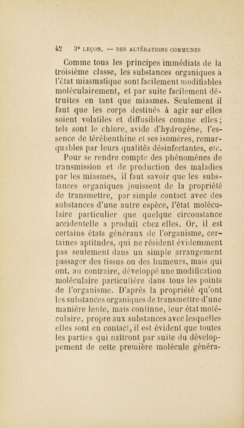 Gomme tous les principes immédiats de la troisième classe, les substances organiques à l’état miasmatique sont facilement modifiables moléculairement, et par suite facilement dé- truites en tant que miasmes. Seulement il faut que les corps destinés à agir sur elles soient volatiles et diffusibles comme elles; tels sont le chlore, avide d’hydrogène, l’es- sence de térébenthine et ses isomères, remar- quables par leurs qualités désinfectantes, etc. Pour se rendre compte des phénomènes de transmission et de production des maladies par les miasmes, il faut savoir que les subs- tances organiques jouissent de la propriété de transmettre, par simple contact avec des substances d’une autre espèce, Pétai molécu- laire particulier que quelque circonstance accidentelle a produit chez elles. Or, il est certains états généraux de l’organisme, cer- taines aptitudes, qui ne résident évidemment pas seulement dans un simple arrangement passager des tissus ou des humeurs, mais qui ont, au contraire, développé une modification moléculaire particulière dans tous les points de l’organisme. D’après la propriété qu’ont les substances organiques de transmettre d’une manière lente, mais continne, leur état molé- culaire, propre aux substances avec lesquelles elles sont en contact, il est évident que toutes les parties qui naîtront par suite du dévelop- pement de cette première molécule généra-