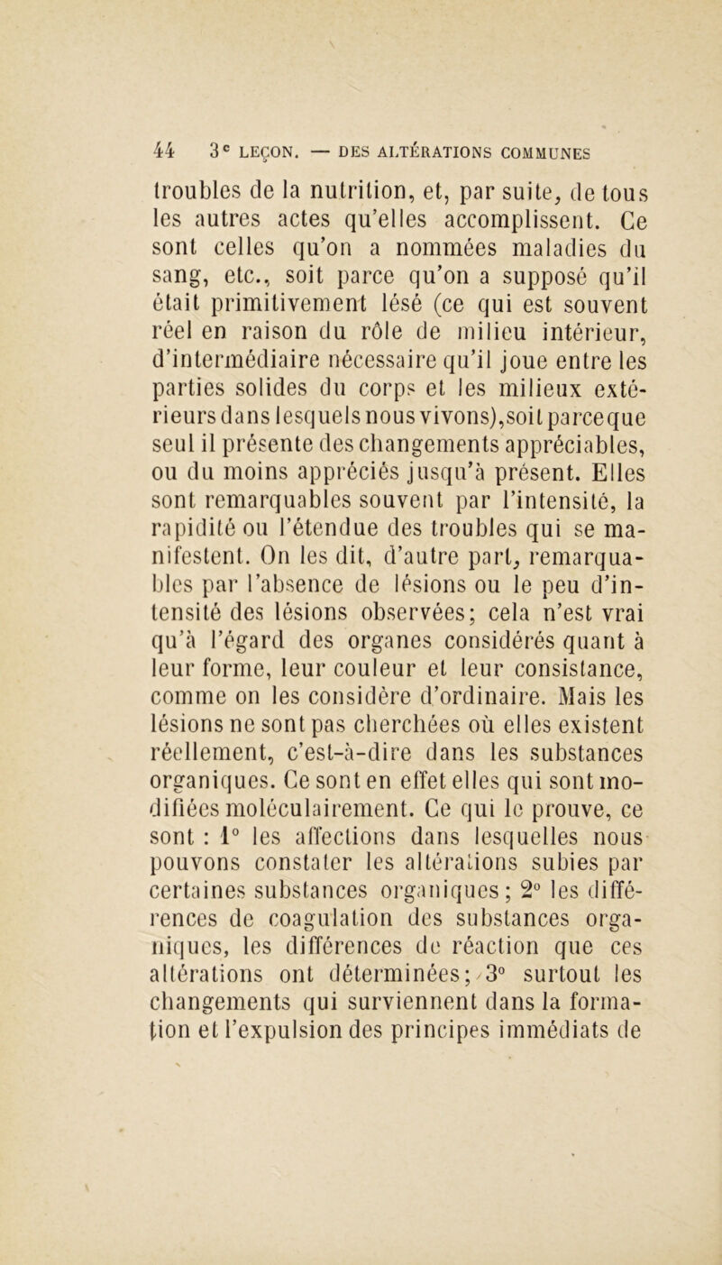 troubles de la nutrition, et, par suite, de tous les autres actes qu’elles accomplissent. Ce sont celles qu’on a nommées maladies du sang, etc., soit parce qu’on a supposé qu’il était primitivement lésé (ce qui est souvent réel en raison du rôle de milieu intérieur, d’intermédiaire nécessaire qu’il joue entre les parties solides du corps et les milieux exté- rieurs dans lesquels nous vivons),soit pareeque seul il présente des changements appréciables, ou du moins appréciés jusqu’à présent. Elles sont remarquables souvent par l’intensité, la rapidité ou l’étendue des troubles qui se ma- nifestent. On les dit, d’autre part, remarqua- bles par l’absence de lésions ou le peu d’in- tensité des lésions observées; cela n’est vrai qu’à l’égard des organes considérés quant à leur forme, leur couleur et leur consistance, comme on les considère d’ordinaire. Mais les lésions ne sont pas cherchées où elles existent réellement, c’est-à-dire dans les substances organiques. Ce sont en effet elles qui sont mo- difiées moléculairement. Ce qui le prouve, ce sont : 1° les affections dans lesquelles nous pouvons constater les altérations subies par certaines substances organiques; 2° les diffé- rences de coagulation des substances orga- niques, les différences de réaction que ces altérations ont déterminées; 3° surtout les changements qui surviennent dans la forma- tion et l’expulsion des principes immédiats de