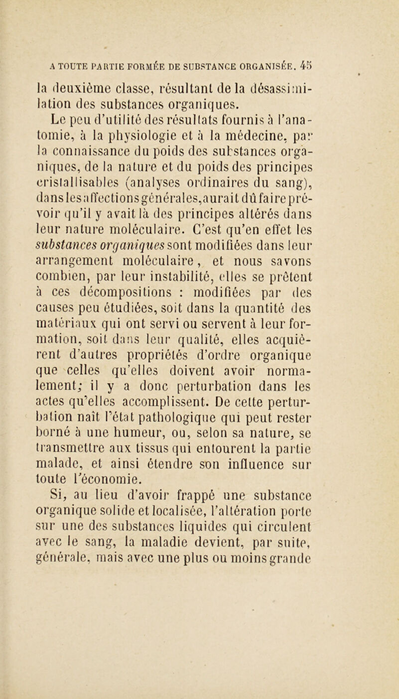 la deuxième classe, résultant de la désassimi- lation des substances organiques. Le peu d’utilité des résullats fournis à l’ana- tomie, à la physiologie et à la médecine, par la connaissance du poids des substances orga- niques, de la nature et du poids des principes erisla 11isables (analyses ordinaires du sang), da ns les a ffec ti on s général es, aura i t dû fa i re p ré- voir qu’il y avait là des principes altérés dans leur nature moléculaire. C’est qu’en effet les substances organiques sont modifiées dans leur arrangement moléculaire, et nous savons combien, par leur instabilité, elles se prêtent à ces décompositions : modifiées par des causes peu étudiées, soit dans la quantité des matériaux qui ont servi ou servent à leur for- mation, soit dans leur qualité, elles acquiè- rent d’autres propriétés d’ordre organique que celles qu’elles doivent avoir norma- lement; il y a donc perturbation dans les actes qu’elles accomplissent. De celte pertur- bation naît l’état pathologique qui peut rester borné à une humeur, ou, selon sa nature, se transmettre aux tissus qui entourent la partie malade, et ainsi étendre son influence sur toute l’économie. Si, au lieu d’avoir frappé une substance organique solide et localisée, l’altération porte sur une des substances liquides qui circulent avec le sang, la maladie devient, par suite, générale, mais avec une plus ou moins grande
