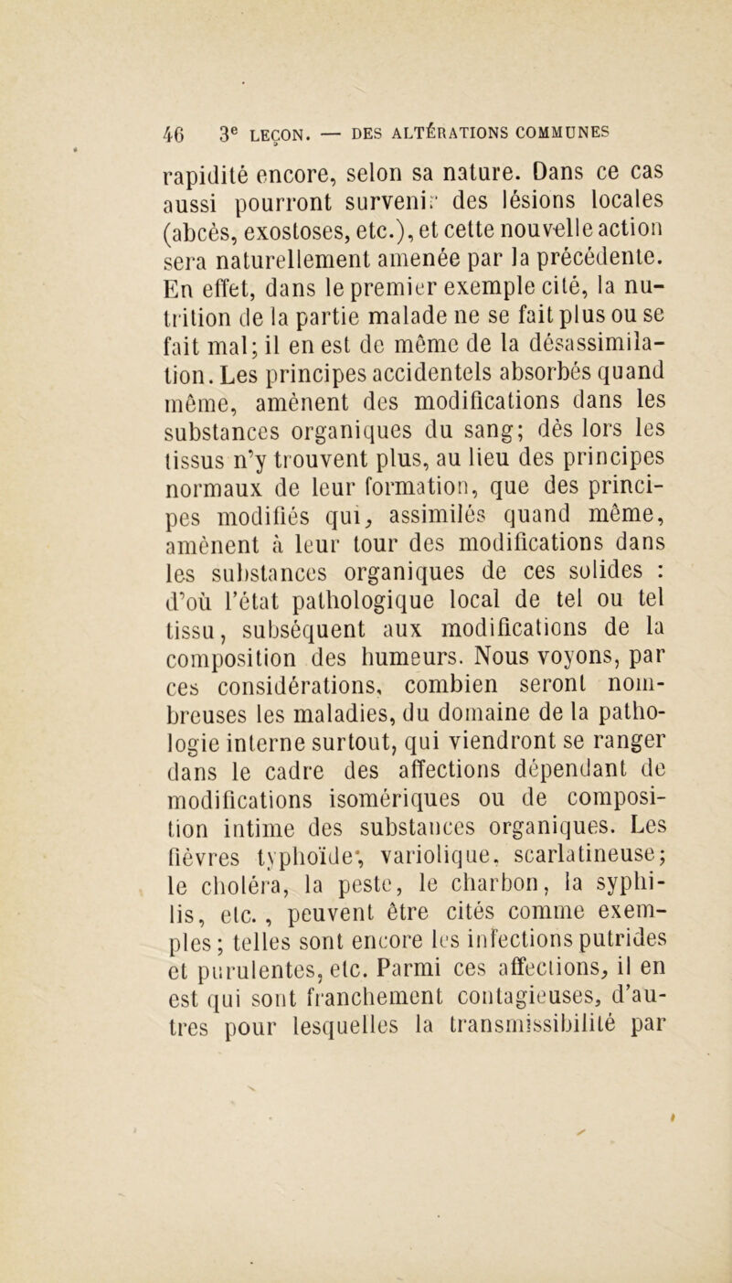 rapidité encore, selon sa nature. Dans ce cas aussi pourront survenir des lésions locales (abcès, exostoses, etc.), et celte nouvelle action sera naturellement amenée par la précédente. En effet, dans le premier exemple cité, la nu- trition de la partie malade ne se fait plus ou se fait mal; il en est de meme de la désassimila- tion. Les principes accidentels absorbés quand même, amènent des modifications dans les substances organiques du sang; dès lors les tissus n’y trouvent plus, au lieu des principes normaux de leur formation, que des princi- pes modifiés qui, assimilés quand même, amènent à leur tour des modifications dans les substances organiques de ces solides : d’où l’état pathologique local de tel ou tel tissu, subséquent aux modifications de la composition des humeurs. Nous voyons, par ces considérations, combien seront nom- breuses les maladies, du domaine de la patho- logie interne surtout, qui viendront se ranger dans le cadre des affections dépendant de modifications isomériques ou de composi- tion intime des substances organiques. Les fièvres typhoïde*, variolique, scarlatineuse; le choléra, la peste, le charbon, la syphi- lis, etc., peuvent être cités comme exem- ples; telles sont encore les infections putrides et purulentes, etc. Parmi ces affections, il en est qui sont franchement contagieuses, d’au- tres pour lesquelles la transmissibilité par