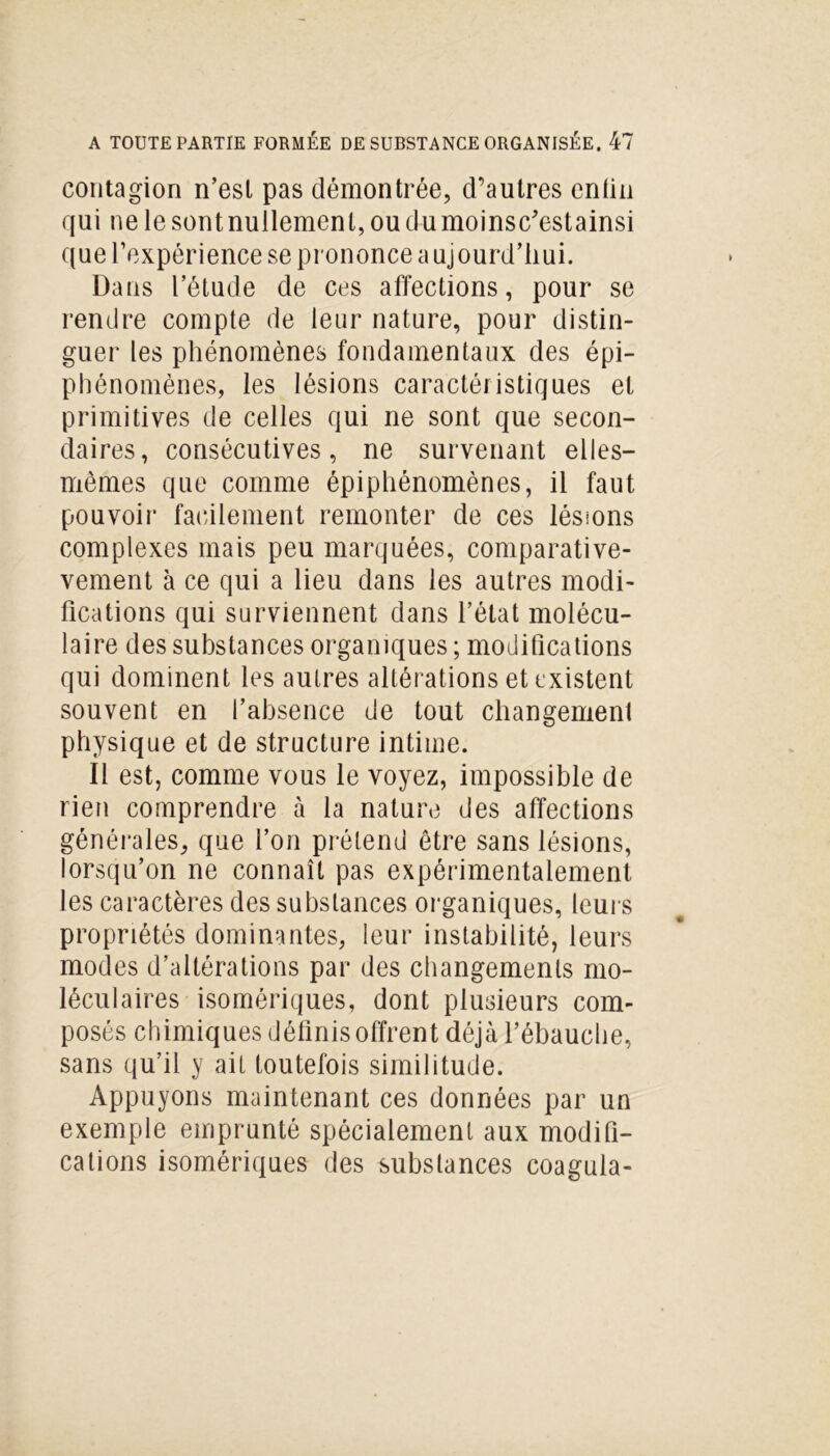 contagion n’est pas démontrée, d’autres enfin qui ne le sont nullement, ou du moinsc'estainsi que l’expérience se prononce a ujourd’hui. Dans l’étude de ces affections, pour se rendre compte de leur nature, pour distin- guer les phénomènes fondamentaux des épi- phénomènes, les lésions caractéi istiques et primitives de celles qui ne sont que secon- daires, consécutives, ne survenant elles- mêmes que comme épiphénomènes, il faut pouvoir facilement remonter de ces lésions complexes mais peu marquées, comparati- vement à ce qui a lieu dans les autres modi- fications qui surviennent dans l’état molécu- laire des substances organiques ; modifications qui dominent les autres altérations et existent souvent en l’absence de tout changement physique et de structure intime. Il est, comme vous le voyez, impossible de rien comprendre à la nature des affections générales, que l’on prétend être sans lésions, lorsqu’on ne connaît pas expérimentalement les caractères des substances organiques, leurs propriétés dominantes, leur instabilité, leurs modes d’altérations par des changements mo- léculaires isomériques, dont plusieurs com- posés chimiques définis offrent déjà l’ébauche, sans qu’il y ait toutefois similitude. Appuyons maintenant ces données par un exemple emprunté spécialement aux modifi- cations isomériques des substances coagula-