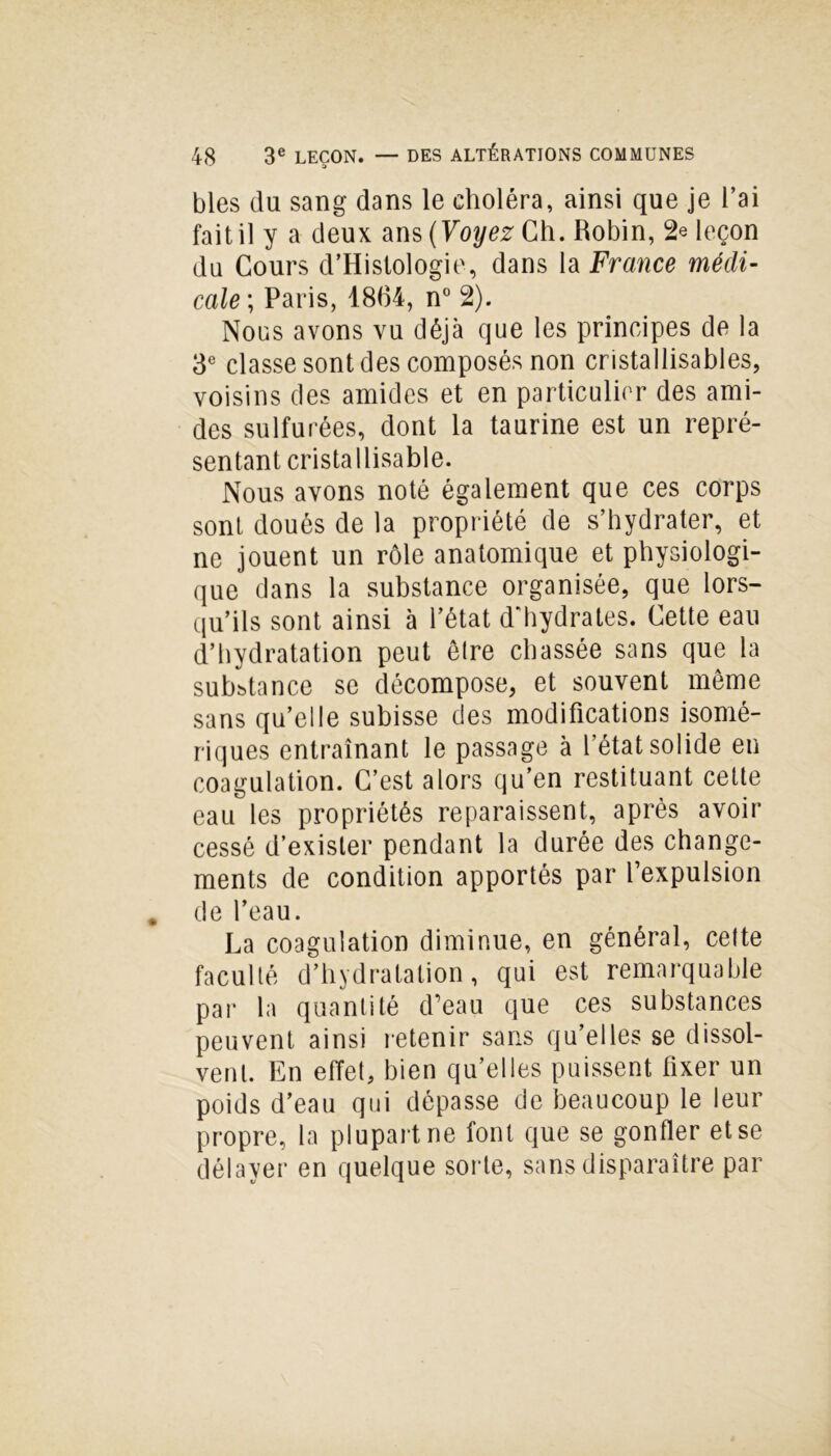 DES ALTÉRATIONS COMMUNES blés du sang dans le choléra, ainsi que je l’ai fait il y a deux ans (Voyez Ch. Robin, 2e leçon du Cours d’Histologie, dans la France médi- cale ; Paris, 1864, n° 2). Nous avons vu déjà que les principes de la 3e classe sont des composés non cristallisables, voisins des amides et en particulier des ami- des sulfurées, dont la taurine est un repré- sentant crista llisable. Nous avons noté également que ces corps sont doués de la propriété de s’hydrater, et ne jouent un rôle anatomique et physiologi- que dans la substance organisée, que lors- qu’ils sont ainsi à l’état d'hydrates. Cette eau d’hydratation peut être chassée sans que la substance se décompose, et souvent meme sans qu’elle subisse des modifications isomé- riques entraînant le passage à l’état solide en coagulation. C’est alors qu’en restituant cette eau les propriétés reparaissent, après avoir cessé d’exister pendant la durée des change- ments de condition apportés par l’expulsion de l’eau. La coagulation diminue, en général, cette faculté d’hydratation, qui est remarquable par la quantité d’eau que ces substances peuvent ainsi retenir sans qu’elles se dissol- vent. En effet, bien qu’elles puissent fixer un poids d’eau qui dépasse de beaucoup le leur propre, la plupart ne font que se gonfler et se délayer en quelque sorte, sans disparaître par