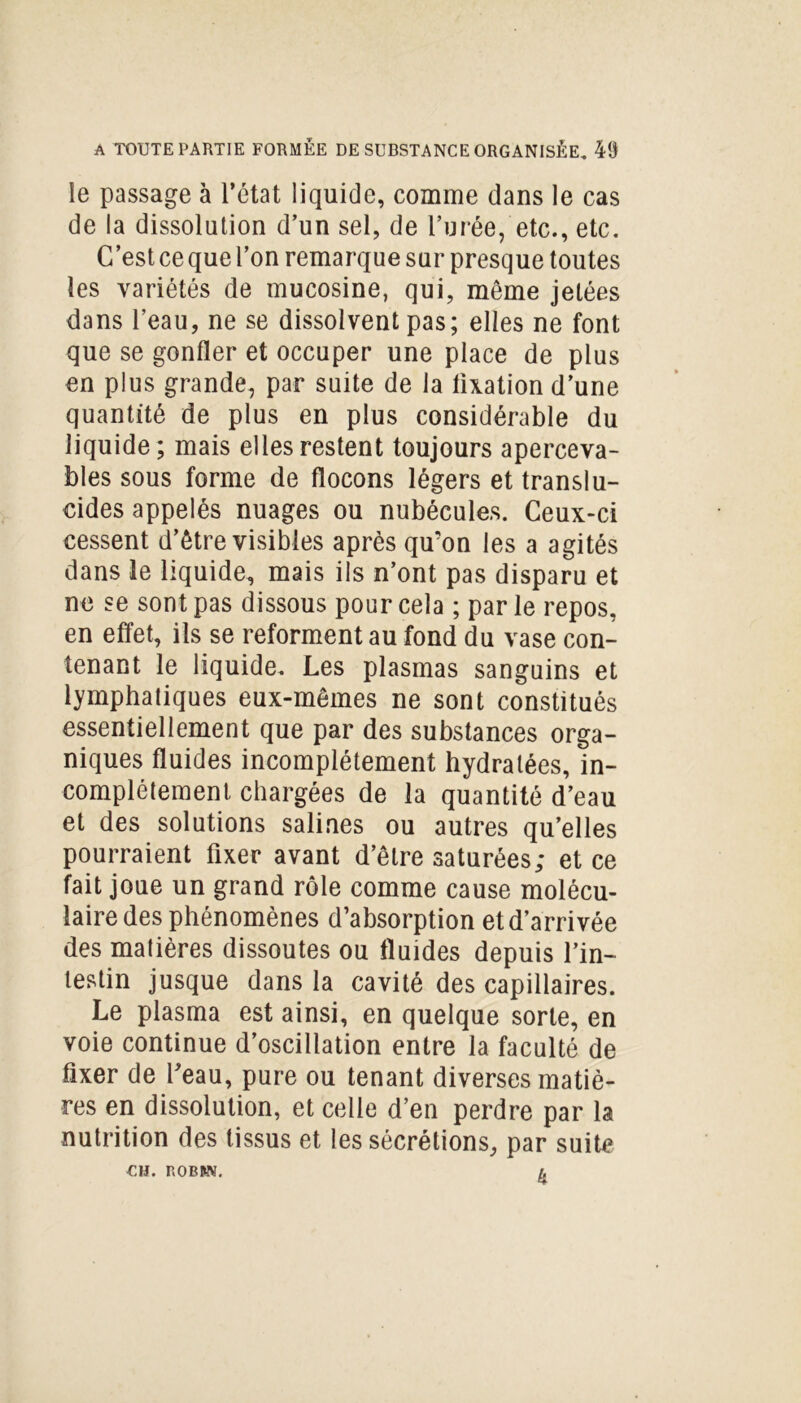 le passage à l’état liquide, comme dans le cas de la dissolution d’un sel, de l’urée, etc., etc. C’est ce que l’on remarque sur presque toutes les variétés de mucosine, qui, même jetées dans l’eau, ne se dissolvent pas; elles ne font que se gonfler et occuper une place de plus en plus grande, par suite de la fixation d’une quantité de plus en plus considérable du liquide; mais elles restent toujours aperceva- bles sous forme de flocons légers et translu- cides appelés nuages ou nubécules. Ceux-ci cessent d’être visibles après qu’on les a agités dans le liquide, mais ils n’ont pas disparu et ne se sont pas dissous pour cela ; parle repos, en effet, ils se reforment au fond du vase con- tenant le liquide. Les plasmas sanguins et lymphatiques eux-mêmes ne sont constitués essentiellement que par des substances orga- niques fluides incomplètement hydratées, in- complètement chargées de la quantité d’eau et des solutions salines ou autres qu’elles pourraient fixer avant d’être saturées; et ce fait joue un grand rôle comme cause molécu- laire des phénomènes d’absorption et d’arrivée des matières dissoutes ou fluides depuis l’in- testin jusque dans la cavité des capillaires. Le plasma est ainsi, en quelque sorte, en voie continue d’oscillation entre la faculté de fixer de feau, pure ou tenant diverses matiè- res en dissolution, et celle d’en perdre par la nutrition des tissus et les sécrétions, par suite CH. P.OBUN. A