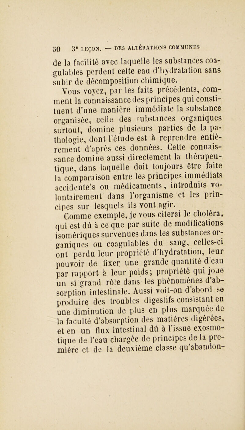 de la facilité avec laquelle les substances coa- gulables perdent celte eau d’hydratation sans subir de décomposition chimique. Vous voyez, par les faits précédents, com- ment la connaissance des principes qui consti- tuent d’une manière immédiate la substance organisée, celle des substances organiques surtout, domine plusieurs parties de la pa- thologie, dont l’étude est à reprendre entiè- rement d’après ces données. Celle connais- sance domine aussi directement la thérapeu- tique, dans laquelle doit toujours être faite la comparaison entre les principes immédiats accidentel ou médicaments, introduits vo- lontairement dans l’organisme et les prin- cipes sur lesquels ils vont agir. Comme exemple, je vous citerai le choléra, qui est dû à ce que par suite de modifications isomériques survenues dans les substances or- ganiques ou coagulables du sang, celles-ci ont perdu leur propriété d’hydratation, leur pouvoir de fixer une grande quantité d'eau par rapport à leur poids; propriété qui joje un si grand rôle dans les phénomènes d ab- sorption intestinale. Aussi voit-on d abord se produire des troubles digestifs consistant en une diminution de plus en plus marquée de la faculté d’absorption des matières digérées, et en un flux intestinal dû à l issue exosmo- tique de l’eau chargée de principes (le la pre- mière et de la deuxième classe qu abandon-