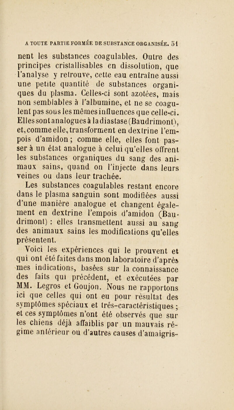 nent les substances coagulables. Outre des principes cristaIlisables en dissolution, que l’analyse y retrouve, cette eau entraîne aussi une petite quantité de substances organi- ques du plasma. Celles-ci sont azotées, mais non semblables à l’albumine, et ne se coagu- lent pas sous les memes influences que celle-ci. Elles sont analogues à la diastase(Baudrimont\ et,comme elle, transforment en dextrine l’em- pois d’amidon ; comme elle, elles font pas- ser à un état analogue à celui qu’elles offrent les substances organiques du sang des ani- maux sains, quand on l’injecte dans leurs veines ou dans leur trachée. Les substances coagulables restant encore dans le plasma sanguin sont modifiées aussi d’une manière analogue et changent égale- ment en dextrine l’empois d’amidon (Bau- drimonl) : elles transmettent aussi au sang des animaux sains les modifications qu’elles présentent. Voici les expériences qui le prouvent et qui ont été faites dans mon laboratoire d’après mes indications, basées sur la connaissance des faits qui précédent, et exécutées par MM. Legros et Goujon. Nous ne rapportons ici que celles qui ont eu pour résultat des symptômes spéciaux et très-caractéristiques ; et ces symptômes n’ont été observés que sur les chiens déjà affaiblis par un mauvais ré- gime antérieur ou d’autres causes d’amaigris-
