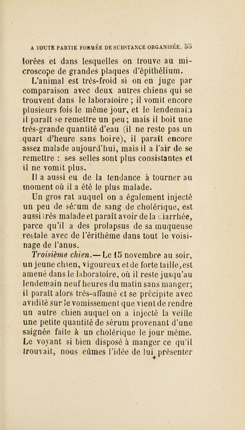 lorées et dans lesquelles on trouve au mi- croscope de grandes plaques d’épithélium. L’animal est très-froid si on en juge par comparaison avec deux autres chiens qui se trouvent dans le laboratoire ; il vomit encore plusieurs fois le même jour, et le lendemain il paraît se remetlre un peu; mais il boit une très-grande quantité d’eau (il ne reste pas un quart d’heure sans boire), il paraît encore assez malade aujourd’hui, mais il a l’air de se remettre : ses selles sont plus consistantes et il ne vomit plus. Il a aussi eu de la tendance à tourner au moment où il a été le plus malade. Un gros rat auquel on a également injecté un peu de sérum de sang de cholérique, est aussi 1res malade et paraît avoir de la darrhée, parce qu’il a des prolapsus de sa muqueuse rectale avec de l’érithème dans tout le voisi- nage de l’anus. Troisième chien.— Le 15 novembre au soir, un jeune chien, vigoureux etde forte taille,est amené dans le laboratoire, où il reste jusqu’au lendemain neuf heures du matin sans manger; il paraît alors très-affamé et se précipite avec avidité sur le vomissement que vient de rendre un autre chien auquel on a injecté la veille une petite quantité de sérum provenant d’une saignée faite à un cholérique le jour meme. Le voyant si bien disposé à manger ce qu’il trouvait, nous eûmes l’idée de lui présenter