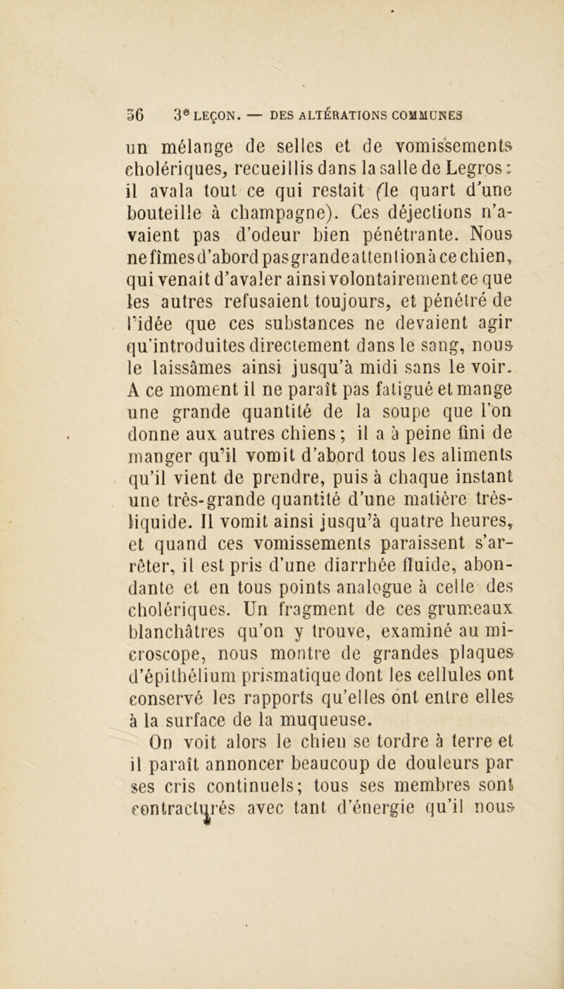 un mélange de selles et de vomissements cholériques, recueillis dans la salle de Legros: il avala tout ce qui restait fie quart d’une bouteille à champagne). Ces déjections n’a- vaient pas d’odeur bien pénétrante. Nous ne fîmes d’abord pasgrandeattenlionà ce chien, qui venait d’avaler ainsi volontairement ce que les autres refusaient toujours, et pénétré de l’idée que ces substances ne devaient agir qu’introduites directement dans le sang, nous le laissâmes ainsi jusqu’à midi sans le voir. A ce moment il ne paraît pas fatigué et mange une grande quantité de la soupe que l’on donne aux autres chiens ; il a à peine fini de manger qu’il vomit d’abord tous les aliments qu’il vient de prendre, puis à chaque instant une très-grande quantité d’une matière très- liquide. Il vomit ainsi jusqu’à quatre heures, et quand ces vomissements paraissent s’ar- rêter, il est pris d’une diarrhée fluide, abon- dante et en tous points analogue à celle des cholériques. Un fragment de ces grumeaux blanchâtres qu’on y trouve, examiné au mi- croscope, nous montre de grandes plaques d’épithélium prismatique dont les cellules ont conservé les rapports qu’elles ont entre elles à la surface de la muqueuse. On voit alors le chien se tordre à terre et il paraît annoncer beaucoup de douleurs par ses cris continuels; tous ses membres sont contracturés avec tant d’énergie qu’il nous