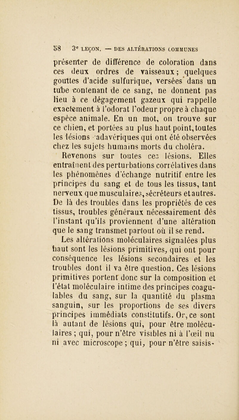 présenter de différence de coloration dans ces deux ordres de vaisseaux; quelques gouttes d’acide sulfurique, versées' dans un tu’be contenant de ce sang, ne donnent pas lieu à ce dégagement gazeux qui rappelle exactement à l’odorat rôdeur propre à chaque espèce animale. En un mot, on trouve sur ce chien, et portées au plus haut point,toutes les lésions adavériques qui ont été observées chez les sujets humains morts du choléra. Revenons sur toutes ces lésions. Elles entraînent des perturbations corrélatives dans les phénomènes d’échange nutritif entre les principes du sang et de tous les tissus, tant nerveux que musculaires, sécréteurs et autres. De là des troubles dans les propriétés de ces tissus, troubles généraux nécessairement dès l’instant qu’ils proviennent d’une altération que le sang transmet partout où il se rend. Les altérations moléculaires signalées plus haut sont les lésions primitives, qui ont pour conséquence les lésions secondaires et les troubles dont il va être question. Ces lésions primitives portent donc sur la composition et l’état moléculaire intime des principes coagu- lables du sang, sur la quantité du plasma sanguin, sur les proportions de ses divers principes immédiats constitutifs. Or, ce sont là autant de lésions qui, pour être molécu- laires ; qui, pour n’être visibles ni à l’œil nu ni avec microscope ; qui, pour n’être saisis-