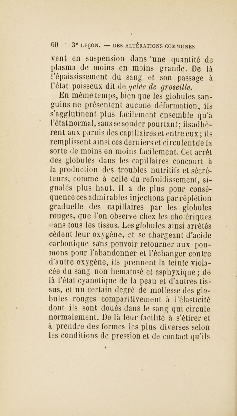 vent en suspension dans 'une quantité de plasma de moins en moins grande. De là l’épaississement du sang et son passage à l'état poisseux dit degelée de groseille. En môme temps, bien que les globules san- guins ne présentent aucune déformation, ils s’agglutinent plus facilement ensemble qu’à l’étalnorrnal, sans se souder pourtant; ilsadhè- rent aux parois des capillaires et entre eux; ils remplissent ainsi ces derniers et circulentde la sorte de moins en moins facilement. Cet arrêt des globules dans les capillaires concourt à la production des troubles nutritifs et sécré- teurs, comme à celle du refroidissement, si- gnalés plus haut. Il a de plus pour consé- quence ces admirables injections parréplétion graduelle des capillaires par les globules rouges, que l’on observe chez les cholériques oans tous les tissus. Les globules ainsi arrêtés cèdent leur oxygène, et se chargeant d'acide carbonique sans pouvoir retourner aux pou- mons pour l’abandonner et l’échanger contre d’autre oxygène, ils prennent la teinte viola- cée du sang non hematosé et asphyxique; de là l’état cyanotique de la peau et d’autres tis- sus, et un certain degré de mollesse des glo- bules rouges comparitivement à l’élasticité dont ils sont doués dans le sang qui circule normalement. De là leur facilité à s’étirer et à prendre des formes les plus diverses selon les conditions de pression et de contact qu’ils