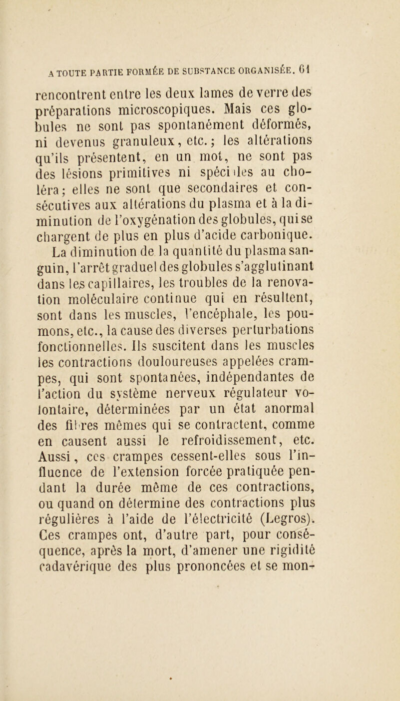 rencontrent entre les deux lames de verre des préparations microscopiques. Mais ces glo- bules ne sont pas spontanément déformés, ni devenus granuleux, etc. ; les altérations qu’ils présentent, en un mot, ne sont pas des lésions primitives ni spécides au cho- léra; elles ne sont que secondaires et con- sécutives aux altérations du plasma et à la di- minution de l’oxygénation des globules, qui se chargent de plus en plus d’acide carbonique. La diminution de la quantité du plasma san- guin, l’arrêt graduel des globules s’agglutinant dans les capillaires, les troubles de la renova- tion moléculaire continue qui en résultent, sont dans les muscles, l’encéphale, les pou- mons, etc., la cause des diverses perturbations fonctionnelles. Ils suscitent dans les muscles les contractions douloureuses appelées cram- pes, qui sont spontanées, indépendantes de l’action du système nerveux régulateur vo- lontaire, déterminées par un état anormal des fibres mêmes qui se contractent, comme en causent aussi le refroidissement, etc. Aussi, ces crampes cessent-elles sous l’in- fluence de l’extension forcée pratiquée pen- dant la durée même de ces contractions, ou quand on détermine des contractions plus régulières à l’aide de l’électricité (Legros). Ces crampes ont, d’autre part, pour consé- quence, après la mort, d’amener une rigidité cadavérique des plus prononcées et se mon-