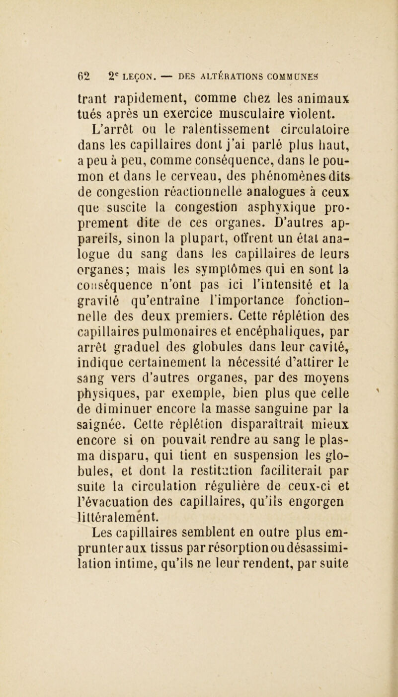 trant rapidement, comme chez les animaux tués après un exercice musculaire violent. L’arrêt ou le ralentissement circulatoire dans les capillaires dont j’ai parlé plus haut, a peu à peu, comme conséquence, dans le pou- mon et dans le cerveau, des phénomènes dits de congestion réactionnelle analogues à ceux que suscite la congestion asphyxique pro- prement dite de ces organes. D’autres ap- pareils, sinon la plupart, offrent un état ana- logue du sang dans les capillaires de leurs organes; mais les symptômes qui en sont la conséquence n’ont pas ici l’intensité et la gravilé qu’entraîne l'importance fonction- nelle des deux premiers. Cette réplétion des capillaires pulmonaires et encéphaliques, par arrêt graduel des globules dans leur cavité, indique certainement la nécessité d’attirer le sang vers d’autres organes, par des moyens physiques, par exemple, bien plus que celle de diminuer encore la masse sanguine par la saignée. Cette réplétion disparaîtrait mieux encore si on pouvait rendre au sang le plas- ma disparu, qui tient en suspension les glo- bules, et dont la restitution faciliterait par suite la circulation régulière de ceux-ci et l’évacuation des capillaires, qu’ils engorgen littéralemènt. Les capillaires semblent en outre plus em- prunter aux tissus par résorption ou désassimi- lation intime, qu’ils ne leur rendent, par suite