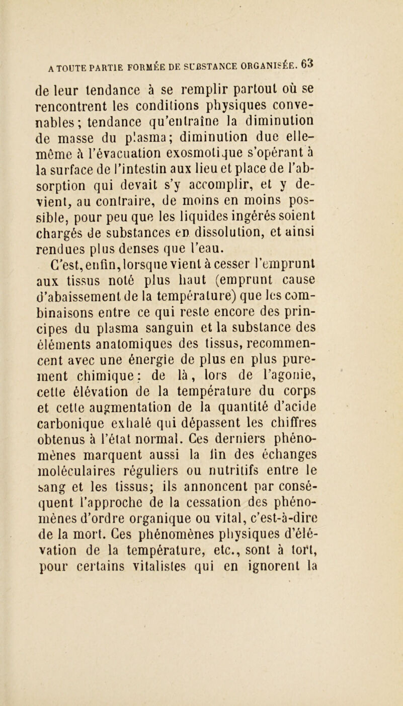 de leur tendance à se remplir partout où se rencontrent les conditions physiques conve- nables; tendance qu’entraîne la diminution de masse du plasma; diminution due elle- même à l’évacuation exosmolique s’opérant à la surface de l’intestin aux lieu et place de l’ab- sorption qui devait s’y accomplir, et y de- vient, au contraire, de moins en moins pos- sible, pour peu que les liquides ingérés soient chargés de substances en dissolution, et ainsi rendues plus denses que l’eau. C’est, enfin, lorsque vient à cesser l’emprunt aux tissus noté plus haut (emprunt cause d’abaissement de la température) que les com- binaisons entre ce qui reste encore des prin- cipes du plasma sanguin et la substance des éléments anatomiques des tissus, recommen- cent avec une énergie de plus en plus pure- ment chimique: de là, lors de l’agonie, cette élévation de la température du corps et cetle augmentation de la quantité d’acide carbonique exhalé qui dépassent les chiffres obtenus à l’état normal. Ces derniers phéno- mènes marquent aussi la lin des échanges moléculaires réguliers ou nutritifs entre le sang et les tissus; ils annoncent par consé- quent l’approche de la cessation des phéno- mènes d’ordre organique ou vital, c’est-à-dire de la mort. Ces phénomènes physiques d’élé- vation de la température, etc., sont à tort, pour certains vitalistes qui en ignorent la