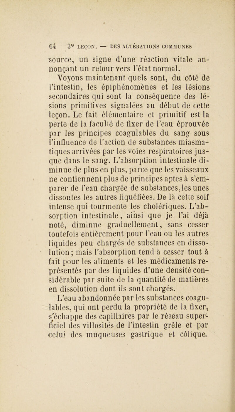 source, un signe d’une réaction vitale an- nonçant un retour vers l’état normal. Voyons maintenant quels sont, du côté de l’intestin, les épiphénomènes et les lésions secondaires qui sont la conséquence des lé- sions primitives signalées 3u début de cette leçon. Le fait élémentaire et primitif est la perte de la faculté de fixer de l’eau éprouvée par les principes coagulables du sang sous l’influence de l’action de substances miasma- tiques arrivées par les voies respiratoires jus- que dans le sang. L’absorption intestinale di- minue de plus en plus, parce que les vaisseaux ne contiennent plus de principes aptes à s’em- parer de l’eau chargée de substances, les unes dissoutes les autres liquéfiées. De là cette soif intense qui tourmente les cholériques. L’ab- sorption intestinale, ainsi que je l’ai déjà noté, diminue graduellement, sans cesser toutefois entièrement pour l’eau ou les autres liquides peu chargés de substances en disso- lution; mais l’absorption tend à cesser tout à fait pour les aliments et les médicaments re- présentés par des liquides d’une densité con- sidérable par suite de la quantité de matières en dissolution dont ils sont chargés. L’eau abandonnée par les substances coagu- lables, qui ont perdu la propriété de la fixer, s’échappe des capillaires par le réseau super- ficiel des villosités de l’intestin grêle et par celui des muqueuses gastrique et côlique.