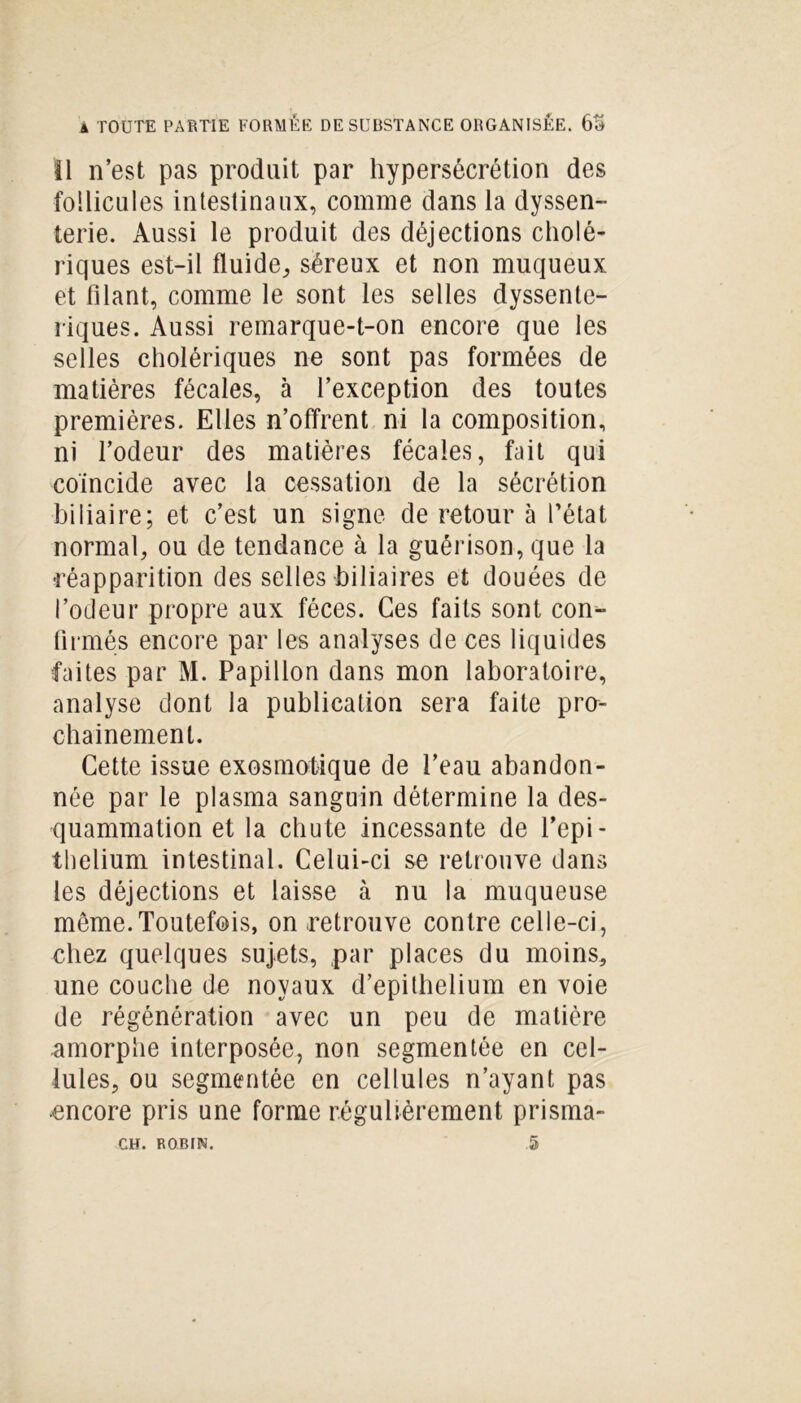 Il n’est pas produit par hypersécrétion des follicules intestinaux, comme dans la dyssen- terie. Aussi le produit des déjections cholé- riques est-il fluide, séreux et non muqueux et filant, comme le sont les selles dyssente- riques. Aussi remarque-t-on encore que les selles cholériques ne sont pas formées de matières fécales, à l’exception des toutes premières. Elles n’offrent ni la composition, ni l’odeur des matières fécales, fait qui coïncide avec la cessation de la sécrétion biliaire; et c’est un signe de retour à l’état normal, ou de tendance à la guérison, que la réapparition des selles biliaires et douées de l’odeur propre aux fèces. Ces faits sont con- firmés encore par les analyses de ces liquides faites par M. Papillon dans mon laboratoire, analyse dont la publication sera faite pra- chainement. Cette issue exosmotique de l’eau abandon- née par le plasma sanguin détermine la des- quammation et la chute incessante de l’epi- thelium intestinal. Celui-ci se retrouve dans les déjections et laisse à nu la muqueuse même.Toutefois, on retrouve contre celle-ci, chez quelques sujets, par places du moins, une couche de noyaux d’epithelium en voie de régénération avec un peu de matière amorphe interposée, non segmentée en cel- lules, ou segmentée en cellules n’ayant pas encore pris une forme régulièrement prisma-