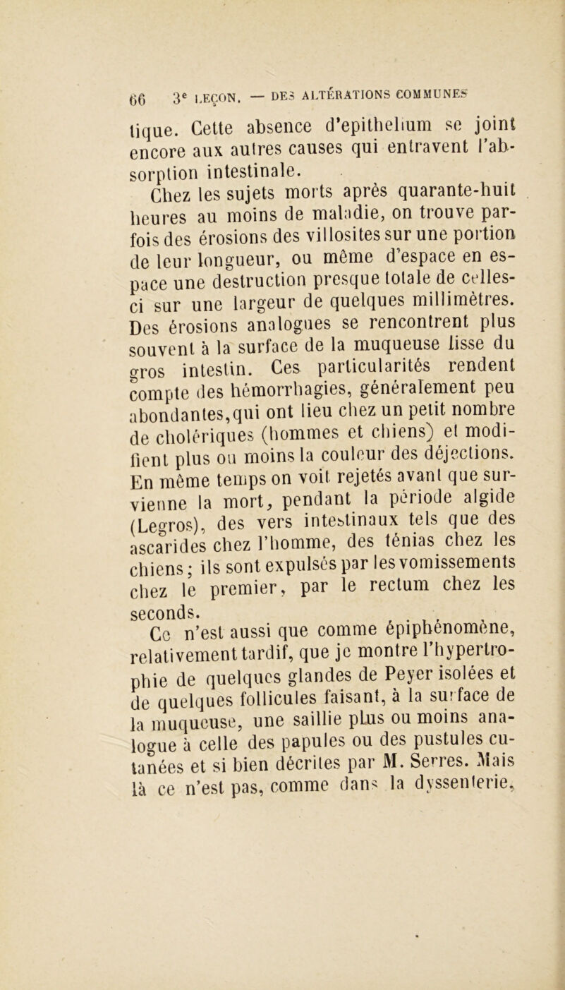— DES ALTÉRATIONS COMMUNES tique. Cette absence d’epithelium se joint encore aux auîres causes qui entravent l’ab- sorption intestinale. Chez les sujets morts après quarante-huit heures au moins de maladie, on tiouve par- fois des érosions des villosités sur une portion de leur longueur, ou même d’espace en es- pace une destruction presque totale de celles- ci sur une largeur de quelques millimètres. Des érosions analogues se rencontrent plus souvent à la surface de la muqueuse lisse du gros intestin. Ces particularités rendent compte des hémorrhagies, généralement peu abondantes,qui ont lieu chez un petit nombre de cholériques (hommes et chiens) el modi- fient plus ou moins la couleur des déjections. En même temps on voit rejetés avant que sur- vienne la mort, pendant la période algide (Legros), des vers intestinaux tels que des ascarides chez l’homme, des ténias chez les chiens ; ils sont expulsés par les vomissements chez le premier, par le rectum chez les seconds. r Ce n’est aussi que comme epiphenomene, relativement tardif, que je montre l’hypertro- phie de quelques glandes de Peyer isolées et de quelques follicules faisant, à la sur face de la muqueuse, une saillie pLus ou moins ana- logue à celle des papules ou des pustules cu- tanées et si bien décrites par M. Serres. Mais là ce n’est pas, comme dans la dyssenterie.
