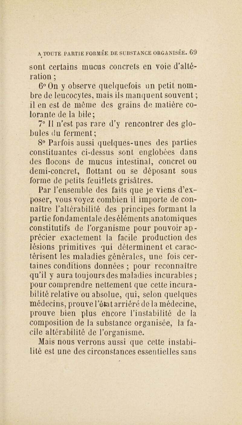 sont certains mucus concrets en voie d’alté- ration ; 6° On y observe quelquefois un petit nom- bre de leucocytes, mais ils manquent souvent ; il en est de môme des grains de matière co- lorante de la bile; 7° Il n’est pas rare d’y rencontrer des glo- bules du ferment ; 8° Par fois aussi quelques-unes des parties constituantes ci-dessus sont englobées dans des flocons de mucus intestinal, concret ou demi-concret, flottant ou se déposant sous forme de petits feuillets grisâtres. Par l’ensemble des faits que je viens d’ex- poser, vous voyez combien il importe de con- naître l’altérabilité des principes formant la partie fondamentale deséléments anatomiques constitutifs de l’organisme pour pouvoir ap- précier exactement la facile production des lésions primitives qui déterminent et carac- térisent les maladies générales, une fois cer- taines conditions données; pour reconnaître qu’il y aura toujours des maladies incurables; pour comprendre nettement que cette incura- bilité relative ou absolue, qui, selon quelques médecins, prouve l’état arriéré de la médecine, prouve bien plus encore l’instabilité de la composition de la substance organisée, la fa- cile altérabilité de l’organisme. Mais nous verrons aussi que cette instabi- lité est une des circonstances essentielles sans