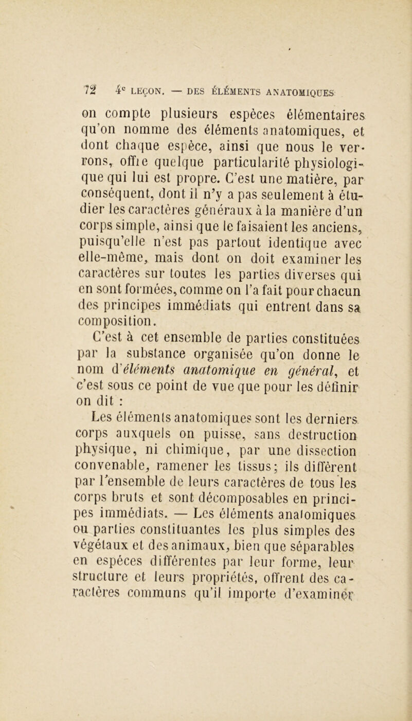 on compte plusieurs espèces élémentaires qu’on nomme des éléments anatomiques, et dont chaque espèce, ainsi que nous le ver- rons, offie quelque particularité physiologi- que qui lui est propre. C’est une matière, par conséquent, dont il n’y a pas seulement à étu- dier les caractères généraux à la manière d’un corps simple, ainsi que le faisaient les anciens, puisqu’elle n’est pas partout identique avec elle-même, mais dont on doit examiner les caractères sur toutes les parties diverses qui en sont formées, comme on l’a fait pour chacun des principes immédiats qui entrent dans sa composition. C’est à cet ensemble de parties constituées par la substance organisée qu’on donne le nom d'éléments anatomique en général, et c’est sous ce point de vue que pour les définir on dit : Les éléments anatomiques sont les derniers corps auxquels on puisse, sans destruction physique, ni chimique, par une dissection convenable, ramener les tissus; ils diffèrent par l’ensemble de leurs caractères de tous les corps bruts et sont décomposâmes en princi- pes immédiats. — Les éléments anatomiques ou parties constituantes les plus simples des végétaux et des animaux, bien que séparables en espèces différentes par leur forme, leur structure et leurs propriétés, offrent des ca- ractères communs qu’il importe d’examiner
